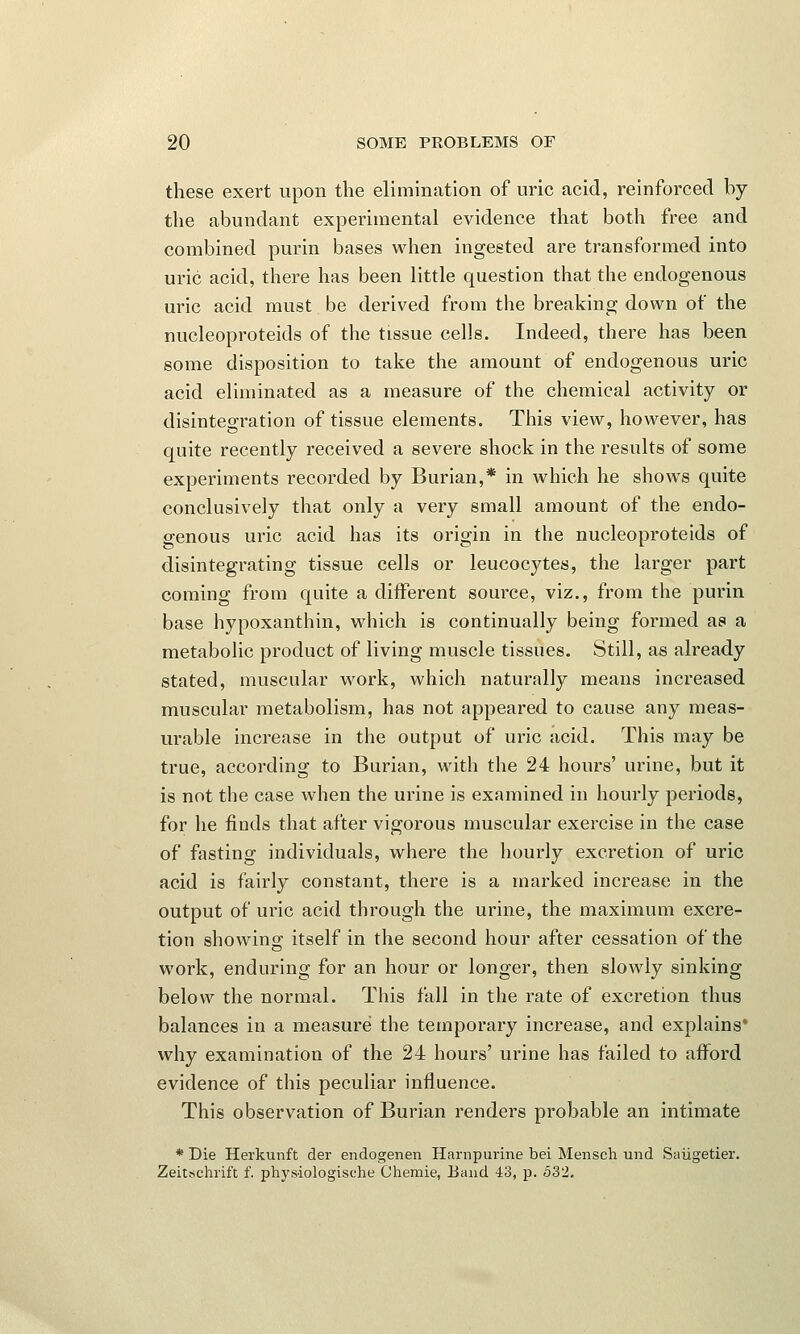 these exert upon the elimination of uric acid, reinforced by the abundant experimental evidence that both free and combined purin bases when ingested are transformed into uric acid, there has been little question that the endogenous uric acid must be derived from the breaking down of the nucleoproteids of the rissue cells. Indeed, there has been some disposition to take the amount of endogenous uric acid eliminated as a measure of the chemical activity or disintegration of tissue elements. This view, however, has quite recently received a severe shock in the results of some experiments recorded by Burian,* in which he shows quite conclusively that only a very small amount of the endo- genous uric acid has its origin in the nucleoproteids of disintegrating tissue cells or leucocytes, the larger part coming from quite a different source, viz., from the purin base hypoxanthin, which is continually being formed as a metabolic product of living muscle tissues. Still, as already stated, muscular work, which naturally means increased muscular metabolism, has not appeared to cause any meas- urable increase in the output of uric acid. This may be true, according to Burian, with the 24 hours' urine, but it is not the case when the urine is examined in hourly periods, for he finds that after vigorous muscular exercise in the case of fasting individuals, where the hourly excretion of uric acid is fairly constant, there is a marked increase in the output of uric acid through the urine, the maximum excre- tion showing itself in the second hour after cessation of the work, enduring for an hour or longer, then slowly sinking below the normal. This fall in the rate of excretion thus balances in a measure the temporary increase, and explains* why examination of the 24 hours' urine has failed to afford evidence of this peculiar influence. This observation of Burian renders probable an intimate * Die Herkunft der endogenen Harnpurine bei Mensch und Saiigetier. Zeitsehrift f. physiologische Chemie, Band 43, p. 532.