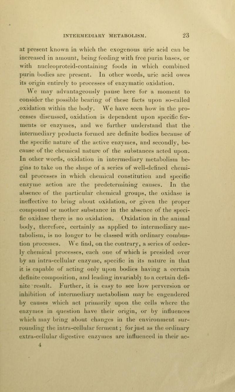 at present known in which the exogenous uric acid can be increased in amount, being- feeding with tree juirin bases, or with nucleoproteid-containing foods in which combined purin bodies are present. In other words, uric acid owes its origin entirely to processes of enzymatic oxidation. We may advantageously pause here for a moment to consider the possible bearing of these facts upon so-called .oxidation within the body. We have seen how in the pro- cesses discussed, oxidation is dependent upon specific fer- ments or enzymes, and we further understand that the intermediary products formed are definite bodies because of the specific nature of the active enzymes, and secondly, be- cause of the chemical nature of the substances acted upon. In other words, oxidation in intermediary metabolism be- gins to take on the shape of a series of well-defined chemi- cal processes in which chemical constitution and specific enzyme action are the predetermining causes. In the absence of the particular chemical groups, the oxidase is ineffective to bring about oxidation, or given the proper compound or mother substance in the absence of the speci- fic oxidase there is no oxidation. Oxidation in the animal body, therefore, certainly as applied to intermediary me- tabolism, is no longer to be classed with ordinary combus- tion processes. We rind, on the contrary, a series of order- ly chemical processes, each one of which is presided over by an infra-cellular enzyme, specific in its nature in that it is capable of acting only upon bodies having a certain definite composition, and leading invariably to a certain defi- nite result. Further, it is easy to see how perversion or inhibition of intermediary metabolism may be engendered by causes which act primarily upon the cells where the enzymes in question have their origin, or by influences which may bring about changes in the environment sur- rounding the intra-cellular ferment; forjusl ae the ordinary i-ce||nlar digestive enzymes are influenced in their ac- I