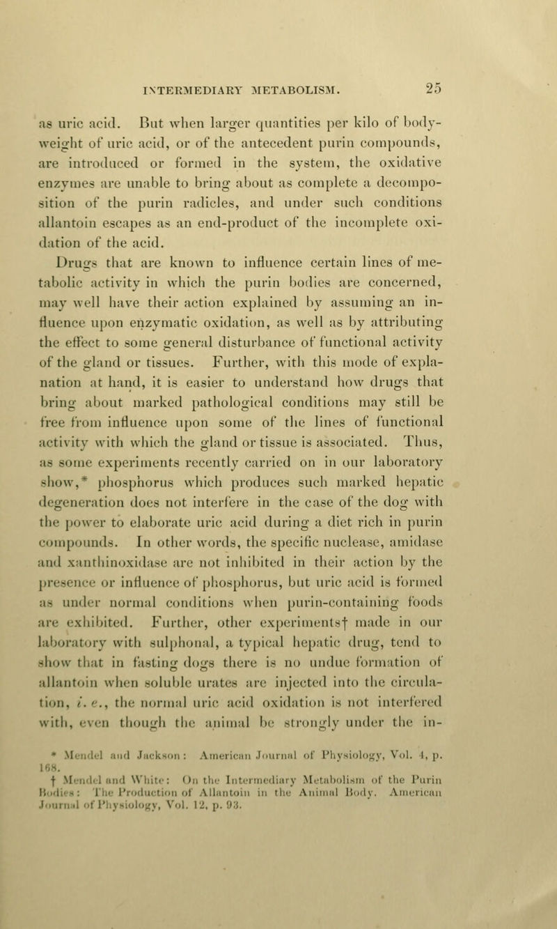 as uric acid. But when larger quantities per kilo of body- weight of uric acid, or of the antecedent purin compounds, are introduced or formed in the system, the oxidative enzymes are unable to bring about as complete a decompo- sition of the purin radicles, and under such conditions allantoic escapes as an end-product of the incomplete oxi- dation of the acid. Drugs that are known to influence certain lines of me- tabolic activity in which the purin bodies are concerned, may well have their action explained by assuming an in- fluence upon enzymatic oxidation, as well as by attributing the effect to some general disturbance of functional activity of the gland or tissues. Further, with this mode of expla- nation at hand, it is easier to understand how drugs that bring about marked pathological conditions may still be free from influence upon some of the lines of functional activity with which the gland or tissue is associated. Thus, some experiments recently carried on in our laboratory show,* phosphorus which produces such marked hepatic degeneration does not interfere in the case of the dog with tin- power to elaborate uric acid during a diet rich in purin compounds. In other words, the specific nuclease, amidase and xanthinoxidase are not inhibited in their action by the presence or influence of phosphorus, but uric acid is formed ;i- under normal conditions when purin-containirig foods are exhibited. Further, other experiments! made in our laboratory with sulphonal, a typical hepatic drug, tend to -how that in fasting dogs there is no undue formation of allantoin when soluble urates are injected into the circula- tion, !. e.f the normal uric acid oxidation is not interfered with, even though the animal be strongly under the in- * Mendel and Jackson: American Journal of Physiology, Vol. I, p. ■(• Mendel and White: On the Intermediary Metabolism of the Purin Production of Allantoin in the Animal Body. American Journal of Physiology, Vol. 12, p. 93.