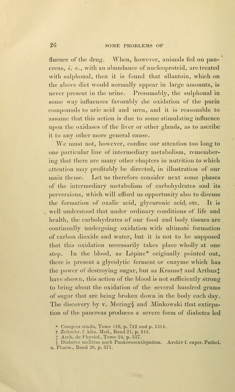 fluence of the drug. When, however, animals fed on pan- creas, i. e., with an abundance of nucleoproteid, are treated with sulphonal, then it is found that allantoin, which on the above diet would normally appear in large amounts, is never present in the urine. Presumably, the sulphonal in some way iufluences favorably the oxidation of the purin compounds to uric acid and urea, and it is reasonable to assume that this action is due to some stimulating influence upon the oxidases of the liver or other glands, as to ascribe it to any other more general cause. We must not, however, confine our attention too long to one particular line of intermediary metabolism, remember- ing that there are many other chapters in nutrition to which attention may profitably be directed, in illustration of our main theme. Let us therefore consider next some phases of the intermediary metabolism of carbohydrates and its perversions, which will afford us opportunity also to discuss the formation of oxalic acid, glycuronic acid, etc. It is well understood that under ordinary conditions of life and health, the carbohydrates of our food and body tissues are continually undergoing oxidation with ultimate formation of carbon dioxide and water, but it is not to be supposed that this oxidation necessarily takes place wholly at one step. In the blood, as Lepine* originally pointed out, there is present a glycolytic ferment or enzyme which has the power of destroying sugar, but as Kraussf and Arthus| have shown, this action of the blood is not sufficiently strong to bring about the oxidation of the several hundred grams of sugar that are being broken down in the body each day. The discovery by v. Mering§ and Minkowski that extirpa- tion of the pancreas produces a severe form of diabetes led * Comptes rendu, Tome 110, p. 742 and p. 1314. t Zeitschr. f. klin. Med., Band 21, p. 315. + Arch, de Physiol., Tome 24, p. 337. § Diabetes mellitus nach Pankreasextirpation. Archiv f. exper. Pathol, u. Pharm., Band 26, p. 371.