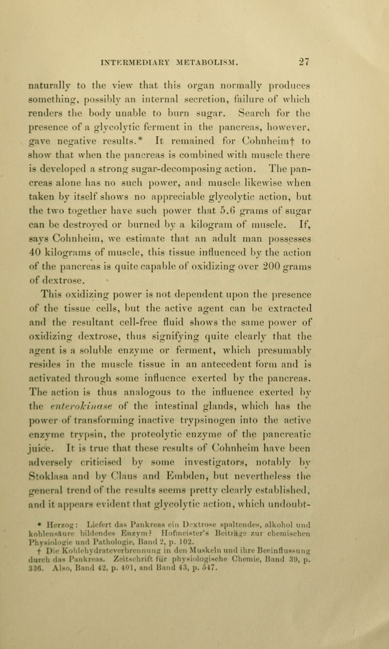 naturally to the view that this organ normally produces something, possibly an internal secretion, failure of which rentiers the body unable to burn sugar. Search for the presence of a glycolytic ferment in the pancreas, however, gave negative results.* It remained for Cohnheimf to show that when the pancreas is combined with muscle there is developed a strong sugar-decomposing action. The pan- creas alone has no such power, and muscle likewise when taken by itself shows no appreciable glycolytic action, but the two together have such power that 5.6 grams of sugar can be destroyed or burned by a kilogram of muscle. If, Bays Cohnheim, we estimate that an adult man possesses 40 kilograms of muscle, this tissue influenced by the action of the pancreas is quite capable of oxidizing over 200 grams of dextrose. This oxidizing power is not dependent upon the presence of the tissue cells, but the active agent can be extracted and the resultant cell-free fluid shows the same power of oxidizing dextrose, thus signifying quite clearly that the agent is a soluble enzyme or ferment, which presumably resides in the muscle tissue in an antecedent form and is activated through some influence exerted by the pancreas. The action is thus analogous to the influence exerted by tin- enterokinase of the intestinal glands, which has the power of transforming inactive tripsinogen into the active enzyme trypsin, the proteolytic enzyme of the pancreatic juice. It i< true that these results of Cohnheim have been adversely criticised by some investigators, notably by Stoklasfl and by Claue and Kmbden, but nevertheless the general trend of the results seems pretty clearly established, and it appears ei idenl that glycolytic action, which undoubt- • Herzog: Liefer) dan Pankreaa ein Dextrose spaltendea, alkohol und kohlena&nre bildendei Enzym? Hofmeiater'a Beitrftge zui chemischen Physiologic und Pathologic Band 2, p. 102. • ]) ■ Kohlehydrateverbrenniing in den Muakeln und ihre Beeinfiusaung dnrch daa Pankreaa. Zeitachrift fur phyaiologiaohe Chemie, Band 89, p. \u«, Band L2, p. 101, and Band 18, p. ~>i~.