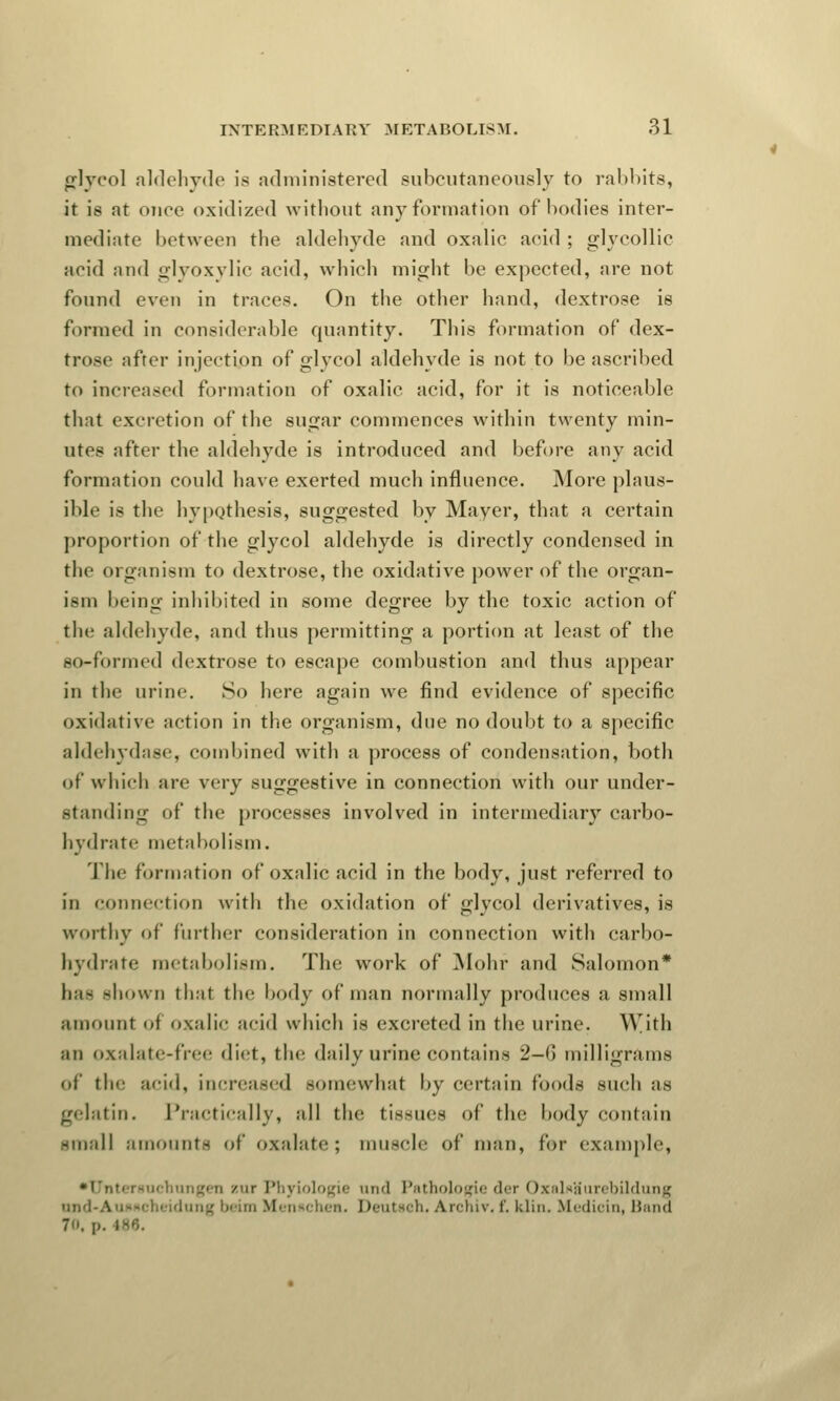 glycol aldehyde is administered subcutaneously to rabbits, it is at once oxidized without any formation of bodies inter- mediate between the aldehyde and oxalie aeid ; glycollic acid and glyoxylic acid, which might be expected, are not found even in traces. On the other hand, dextrose is formed in considerable quantity. This formation of dex- trose after injection of glycol aldehyde is not to be ascribed to increased formation of oxalic acid, for it is noticeable that excretion of the sugar commences within twenty min- utes after the aldehyde is introduced and before any acid formation could have exerted much influence. More plaus- ible is the hypothesis, suggested by Mayer, that a certain proportion of the glycol aldehyde is directly condensed in the organism to dextrose, the oxidative power of the organ- ism being inhibited in some degree by the toxic action of the aldehyde, and thus permitting a portion at least of the so-formed dextrose to escape combustion and thus appear in the urine. So here again we find evidence of specific oxidative action in the organism, due no doubt to a specific aldehydase, combined with a process of condensation, both of which are very suggestive in connection with our under- standing of the processes involved in intermediary carbo- hydrate metabolism. The formation of oxalic acid in the body, just referred to in connection with the oxidation of glycol derivatives, is worthy of further consideration in connection with carbo- hydrate metabolism. The work of Mohr and Salomon* bae shown that the body of man normally produces a small amount of oxalic acid which is excreted in the urine. T^ith an oxalate-free diet, the daily urine contains 2—6 milligrams of the acid, increased somewhat by certain foods such as gelatin. Practically, all the tissues of the body contain -mall amounts of oxalate; muscle of man, for example, •Untersuchungen zur Phyiologie and Pathologie der Oxalaa'urebildung nnd-AuMicheidang bam Mennchen. Deutsch, Archiv, f. klin, Medicin, Band 7. p. ,