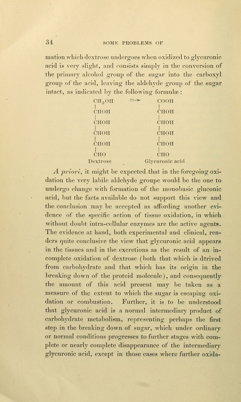 mation which dextrose undergoes when oxidized to glycuronic acid is very slight, and consists simply in the conversion of the primary alcohol group of the sugar into the carboxyl group of the acid, leaving the aldehyde group of the sugar intact, as indicated by the following formulae : CH20H *§h>- COOH I I CHOH CHOH I I CHOH CHOH I I CHOH CHOH I I CHOH CHOH I I CHO CHO Dextrose Glycuronic acid A priori^ it might be expected that in the foregoing oxi- dation the very labile aldehyde groupe would be the one to undergo change with formation of the monobasic gluconic acid, but the facts available do not support this view and the conclusion may be accepted as affording another evi- dence of the specific action of tissue oxidation, in which without doubt intra-cellular enzymes are the active agents. The evidence at hand, both experimental and clinical, ren- ders quite conclusive the view that glycuronic acid appears in the tissues and in the excretions as the result of an in- complete oxidation of dextrose (both that which is derived from carbohydrate and that which has its origin in the breaking down of the proteid molecule), and consequently the amount of this acid present may be taken as a measure of the extent to which the sugar is escaping oxi- dation or combustion. Further, it is to be understood that glycuronic acid is a normal intermediary product of carbohydrate metabolism, representing perhaps the first step in the breaking down of sugar, which under ordinary or normal conditions progresses to further stages with com- plete or nearly complete disappearance of the intermediary glycuronic acid, except in those cases where further oxida-