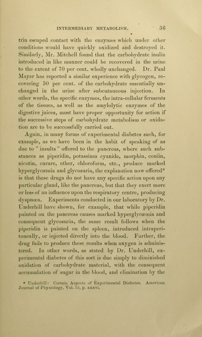 0 trin escaped contact with the enzymes which under other conditions would have quickly oxidized and destroyed it. Similarly, Mr. Mitchell found that the carbohydrate inulin introduced in like manner could be recovered in the urine to the extent of 70 per cent, wholly unchanged. Dr. Paul Mayer has reported a similar experience with glycogen, re- covering 50 per cent, of the carbohydrate essentially un- changed in the urine after subcutaneous injection. In other words, the specific enzymes, the intra-cellular ferments of the tissues, as well as the amylolytic enzymes of the digestive juices, must have proper opportunity for action if the successive steps of carbohydrate metabolism or oxida- tion are to be successfully carried out. Again, in many forms of experimental diabetes such, for example, as we have been in the habit of speaking of as due to  insults  offered to the pancreas, where such sub- stances as piperidin, potassium cyanide, morphia, coniin, nicotin, curare, ether, chloroform, etc., produce marked hyperglycemia and glycosuria, the explanation now offered* is that these drugs do not have any specific action upon any particular gland, like the pancreas, but that they exert more or less of an influence upon the respiratory centre, producing dyspnoea. Experiments conducted in our laboratory by Dr. Underbill have shown, for example, that while piperidin painted un the pancreas causes marked hyperglycemia and consequent glycosuria, the same result follows when the piperidin is painted on the spleen, introduced intraperi- toneally, or injected directly into the blood. Further, the drug fails to produce these results when oxygen is adminis- tered, in other words, as stated by Dr. Underbill, ex- perimental diabetes of this sort is due simply to diminished oxidation of carbohydrate material, with the consequent accumulation of sugar in the blood, and elimination by the • Underbill: Certain Aspects of Experimental Diabetes. American Journal of Physiology, Vol. id, p. xxxvi.