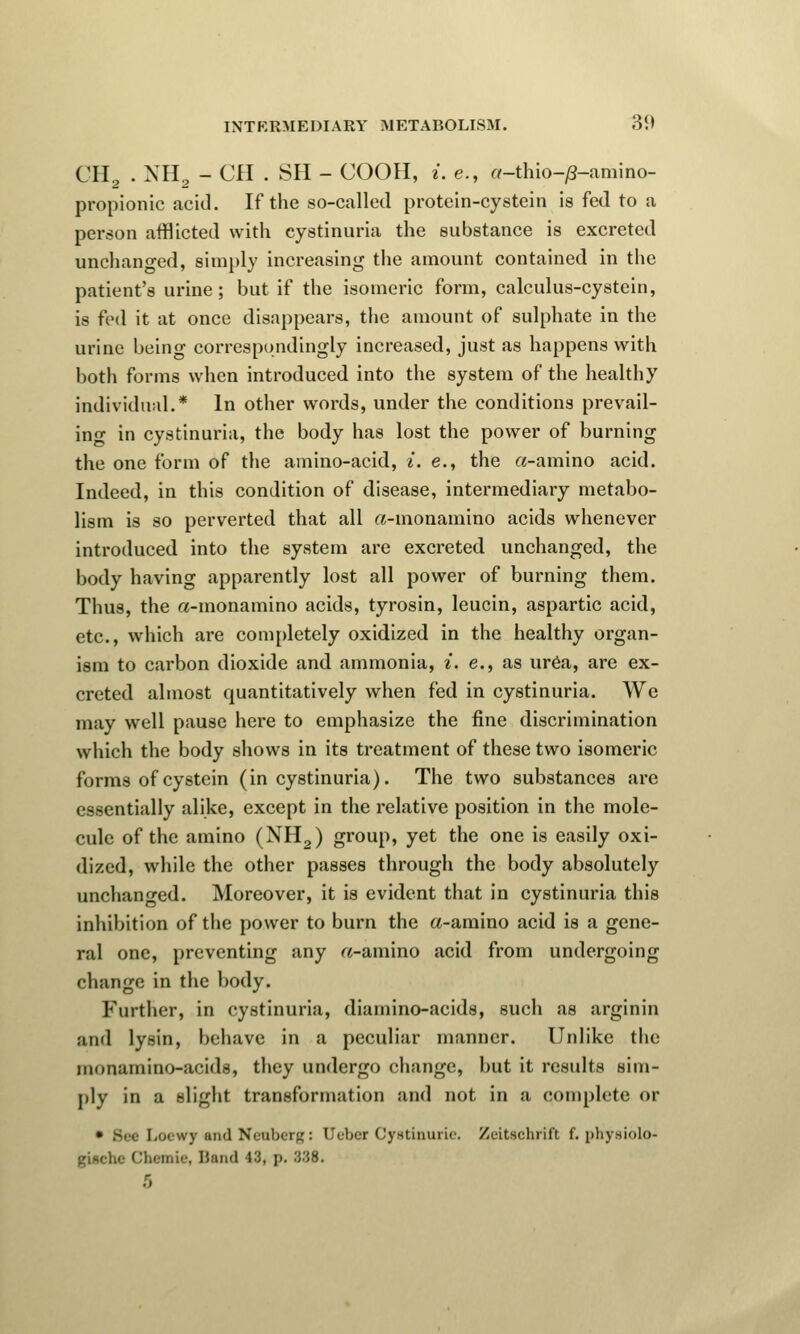 CH2 . NH2 - CH . SH - COOH, i. e., a-thio-yS-amino- propionic acid. If the so-called protein-cystein is fed to a person afflicted with cystinuria the substance is excreted unchanged, simply increasing the amount contained in the patient's urine ; but if the isomeric form, calculus-cystein, is fed it at once disappears, the amount of sulphate in the urine being correspondingly increased, just as happens with both forms when introduced into the system of the healthy individual.* In other words, under the conditions prevail- in- in cystinuria, the body has lost the power of burning the one form of the amino-acid, i. e., the a-amino acid. Indeed, in this condition of disease, intermediary metabo- lism is so perverted that all a-inonamino acids whenever introduced into the system are excreted unchanged, the body having apparently lost all power of burning them. Thus, the a-monamino acids, tyrosin, leucin, aspartic acid, etc., which are completely oxidized in the healthy organ- ism to carbon dioxide and ammonia, i. e., as urea, are ex- creted almost quantitatively when fed in cystinuria. We may well pause here to emphasize the fine discrimination which the body shows in its treatment of these two isomeric forms of cystein (in cystinuria). The two substances are essentially alike, except in the relative position in the mole- cule of the amino (NH2) group, yet the one is easily oxi- dized, while the other passes through the body absolutely unchanged. Moreover, it is evident that in cystinuria this inhibition of the power to burn the a-amino acid is a gene- ral one, preventing any «-amino acid from undergoing change in the body. Further, in cystinuria, diamino-acids, such as arginin and lysin, behave in a peculiar manner. Unlike the inonamino-acids, they undergo change, but it results sim- ply in a slight transformation and not in a complete or • Bee Loewjr and Neubetg: Uebcr Cystinuric Zeitschrift f. phyniolo- giftche Chemie, Hand 13, p. 888. 5