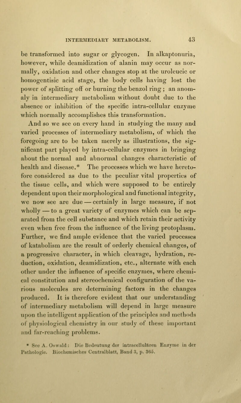 be transformed into sugar or glycogen. In alkaptonuria, however, while deamidization of alanin may occur as nor- mally, oxidation and other changes stop at the uroleucic or homogentisic acid stage, the body cells having lost the power of splitting off or burning the benzol ring ; an anom- aly in intermediary metabolism without doubt due to the absence or inhibition of the specific intra-cellular enzyme which normally accomplishes this transformation. And so we see on every hand in studying the many and varied processes of intermediary metabolism, of which the foregoing are to be taken merely as illustrations, the sig- nificant part played by intra-cellular enzymes in bringing about the normal and abnormal changes characteristic of health and disease.* The processes which we have hereto- fore considered as due to the peculiar vital properties of the tissue cells, and which were supposed to be entirely dependent upon their morphological and functional integrity, we now see are due — certainly in large measure, if not wholly — to a great variety of enzymes which can be sep- arated from the cell substance and which retain their activity even when free from the influence of the living protoplasm. Further, we find ample evidence that the varied processes of katabolism are the result of orderly chemical changes, of :i progressive character, in which cleavage, hydration, re- duction, oxidation, deamidization, etc., alternate with each other under the influence of specific enzymes, where chemi- cal constitution and stereochemical configuration of the va- rious molecules are determining factors in the changes produced. It is therefore evident that our understanding of intermediary metabolism will depend in large measure upon the intelligent application of the principles and methods of physiological chemistry in our study of these important and far-reaching problems. ,M: Die Bedeutung det intraceUaULren Enzyme in der BiochemUchea Centralblatt, Band ■'>, p. 886.