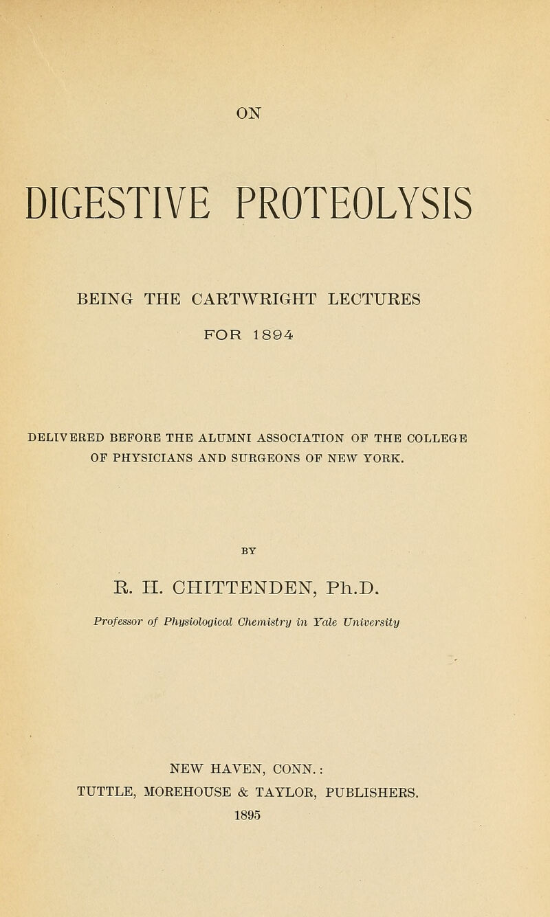 ON DIGESTIVE PROTEOLYSIS BEING THE CARTWRIGHT LECTURES FOR 1894 DELIVERED BEFORE THE ALUMNI ASSOCIATION OE THE COLLEGE OF PHYSICIANS AND SURGEONS OF NEW YORK, K H. CHITTENDEN, Ph.D. Professor of Physiological Chemistry in Yale University NEW HAVEN, CONN. : TUTTLE, MOEEHOUSE & TAYLOR, PUBLISHERS. 1895