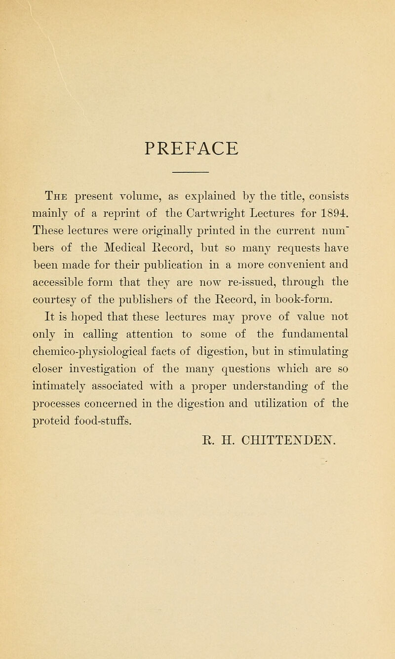 PREFACE The present volume, as explained by the title, consists mainly of a rejDi'int of the Cartwright Lectures for 1894. These lectures were originally printed in the current num bers of the Medical Kecord, but so many requests have been made for their publication in a more convenient and accessible form that they are now re-issued, through the courtesy of the publishers of the Record, in book-form. It is hoped that these lectures may prove of value not only in calling attention to some of the fundamental chemico-physiological facts of digestion, but in stimulating closer investigation of the many questions which are so intimately associated with a j^roper understanding of the processes concerned in the digestion and utilization of the proteid food-stuffs. E. H. CHITTEISTDEE.