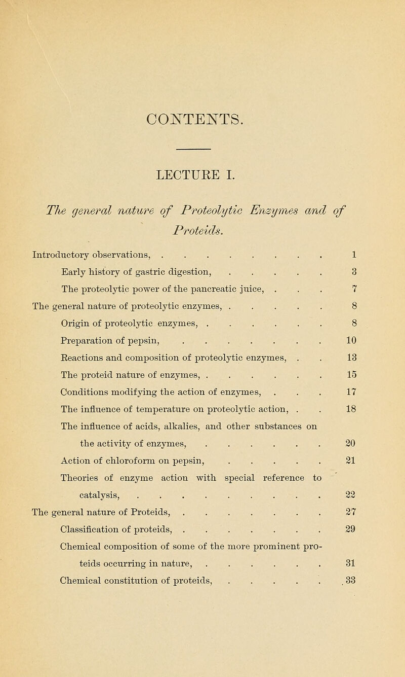 COISTTENTS. LECTUEE I. The general nature of Proteolytio Enzymes and of Proteicls. Introductory observations, ....... Early history of gastric digestion, .... The proteolytic power of the pancreatic juice, . The general nature of proteolytic enzymes, .... Origin of proteolytic enzymes, Preparation of pepsin, ...... Eeactions and composition of proteolytic enzymes, . The proteid nature of enzymes, ..... Conditions modifying the action of enzymes, The influence of temperature on proteolytic action, . The influence of acids, alkalies, and other substances on the activity of enzymes. Action of chloroform on pepsin, Theories of enzyme action with special reference to catalysis, ..... The general nature of Proteids, Classification of proteids, . Chemical composition of some of the more teids occurring in nature, Chemical constitution of proteids, prominent pro 10 13 15 17 18 20 31 33 37 39 31 33