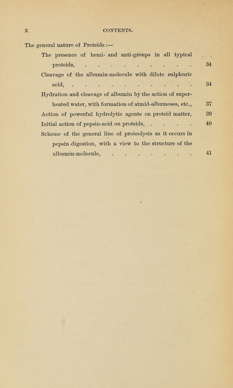 The general nature of Proteids :— The presence of hemi- and anti-groups in all typical , , proteids, 34 Cleavage of the albumin-molecule with dilute sulphuric acid, . 34 Hydration and cleavage of albumin by the action of super- heated water, with formation of atmid-albtimoses, etc., 37 Action of powerful hydrolytic agents on proteid matter, 39 Initial action of pepsin-acid on proteids, .... 40 Scheme of the general line of proteolysis as it occurs in pepsin-digestion, with a view to the structure of the albumin-molecule, . 41