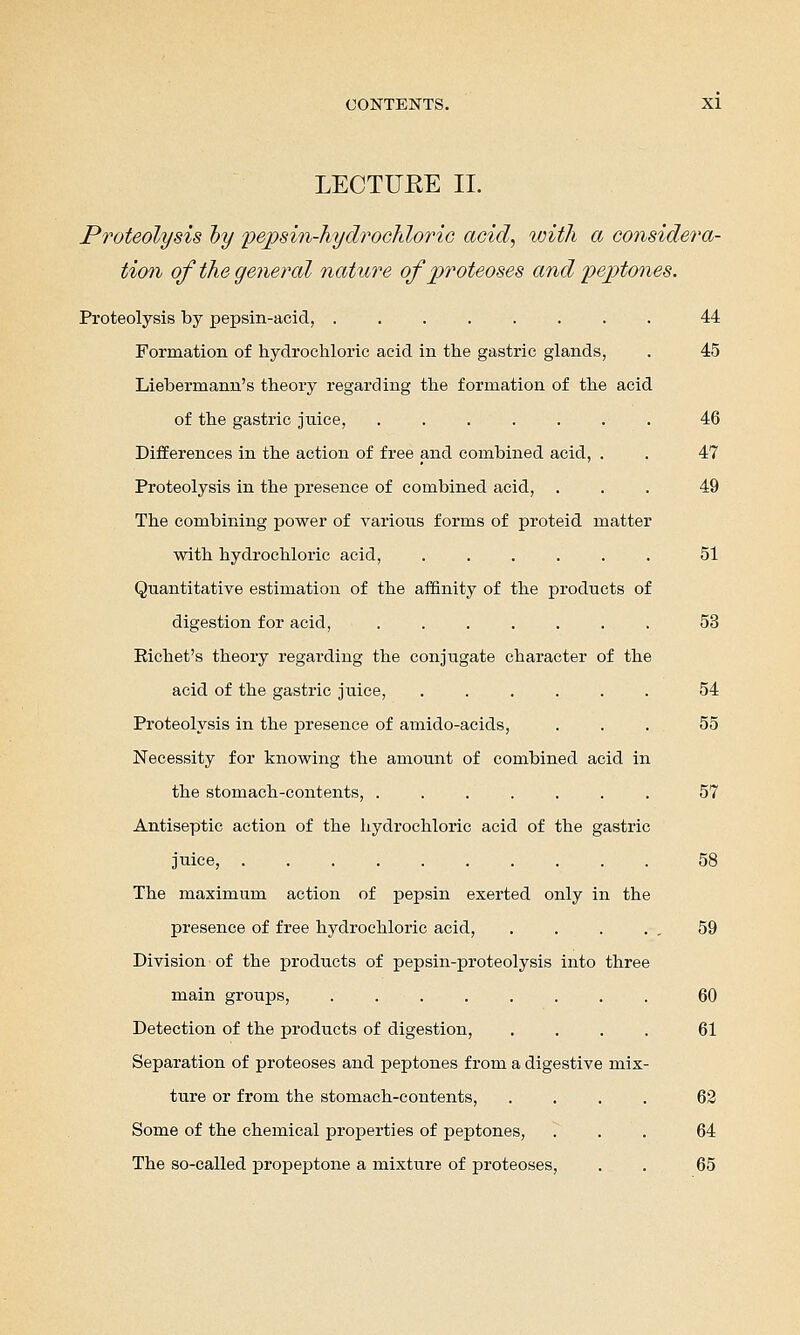 LECTUKE II. Proteolysis hy pepsm-hydrochloriG acid, with a considera- tion of the general nature of proteoses and peptones. Proteolysis by pepsin-acid, ........ 44 Formation of hydrochloric acid in the gastric glands, . 45 Liebermann's theory regarding the formation of the acid of the gastric juice, ....... 46 Differences in the action of free and combined acid, . . 47 Proteolysis in the presence of combined acid, ... 49 The combining power of various forms of proteid matter with hydrochloric acid, ...... 51 Quantitative estimation of the affinity of the products of digestion for acid, 53 Richet's theory regarding the conjugate character of the acid of the gastric juice, ...... 54 Proteolysis in the presence of amido-acids, ... 55 Necessity for knowing the amount of combined acid in the stomach-contents, ....... 57 Antiseptic action of the hydrochloric acid of the gastric juice, .......... 58 The maximum action of pepsin exerted only in the presence of free hydrochloric acid, . . . . . 59 Division of the products of pepsin-proteolysis into three main groups, ........ 60 Detection of the products of digestion, .... 61 Separation of proteoses and xaeptones from a digestive mix- ture or from the stomach-contents, .... 62 Some of the chemical properties of peptones, . . . 64 The so-called propeptone a mixture of proteoses, . . 65