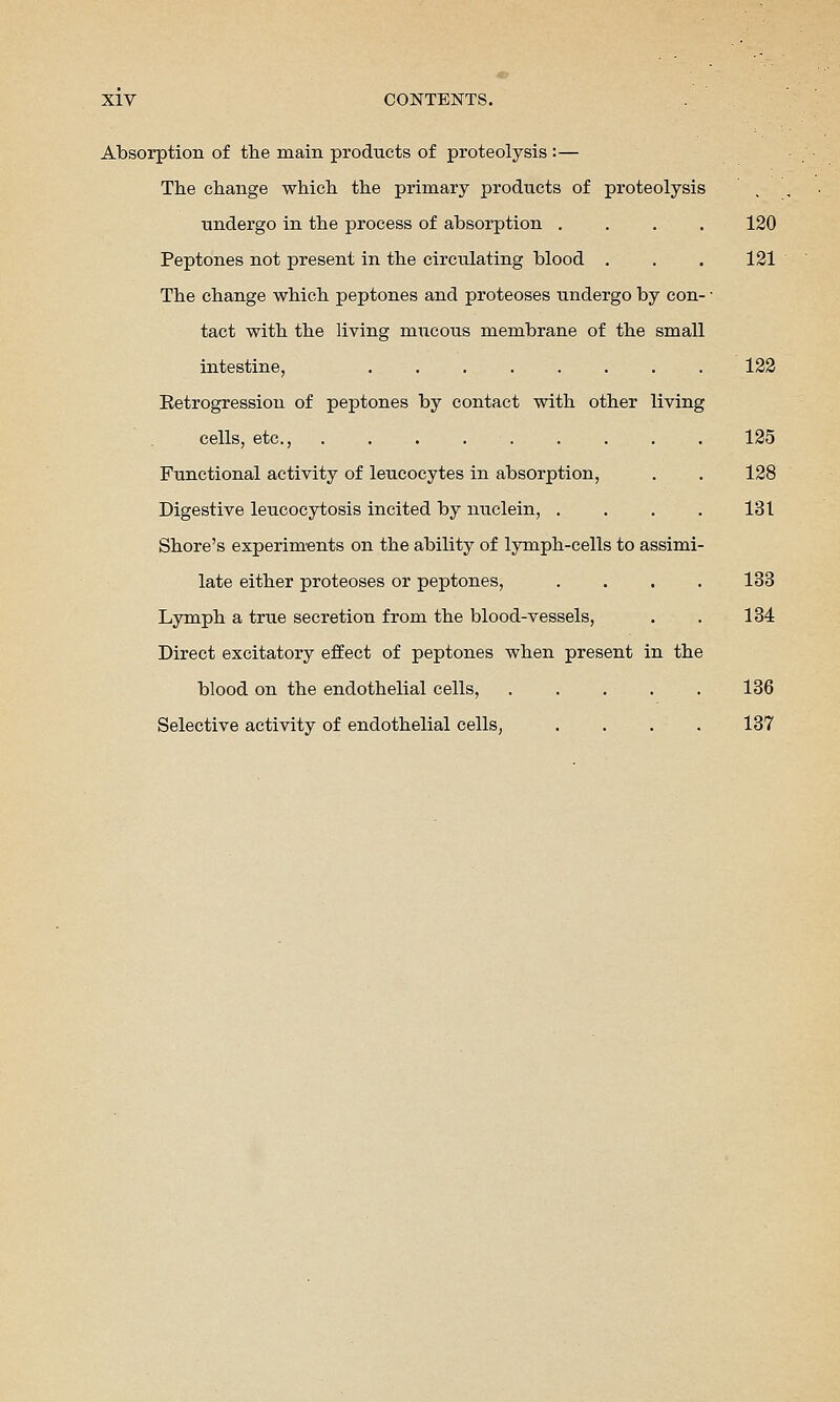 Absorption of the main products of proteolysis :— The change which the primary products of proteolysis undergo in the process of absorption . . . . Peptones not present in the circulating blood . The change which peptones and proteoses undergo by con- tact with the living mucous membrane of the small intestine, Eetrogression of peptones by contact with other living cells, etc., . . . . . . . . Functional activity of leucocytes in absorption. Digestive leucocytosis incited by nuclein, . Shore's experiments on the ability of lymph-cells to assimi late either proteoses or peptones, Lymph a true secretion from the blood-vessels. Direct excitatory effect of peptones when present in the blood on the endothelial cells, .... Selective activity of endothelial cells, 120 121 122 125 128 131 133 134 136 137