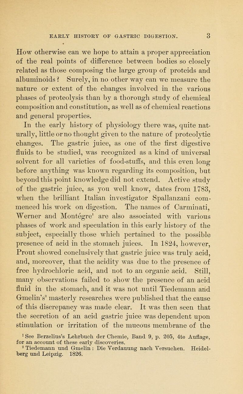 How otherwise can we hope to attain a proper appreciation of the real points of difference between bodies so closely related as those composing the large group of proteids and albuminoids ? Surely, in no other way can we measure the nature or extent of the changes involved in the various phases of proteolysis than by a thorough study of chemical composition and constitution, as well as of chemical reactions and general properties. In the early history of physiology there was, quite nat- urally, little or no thought given to the nature of proteolytic changes. The gastric juice, as one of the first digestive fluids to be studied, was recognized as a kind of universal solvent for all varieties of food-stuffs, and this even long before anything was known regarding its composition, but beyond this point knowledge did not extend. Active study of the gastric juice, as you well know, dates from 1Y83, when the brilliant Italian investigator Spallanzani com- menced his work on digestion. The names of Carminati, Werner and Montegre' are also associated with various phases of work and speculation in this early history of the subject, especially those which pertained to the possible presence of acid in the stomach juices. In 1824, however, Prout showed conclusively that gastric juice was truly acid, and, moreover, that the acidity was due to the presence of free hydrochloric acid, and not to an organic acid. Still, many observations failed to show the presence of an acid fluid in the stomach, and it was not until Tiedemann and Gmelin's^ masterly researches were published that the cause of this discrepancy was made clear. It was then seen that the secretion of an acid gastric juice was dependent upon stimulation or irritation of the mucous membrane of the ^ See Berzelius's Lehrbuch der Chemie, Band 9, p. 205, 4te Auflage, for an account of these early discoveries. ^ Tiedemann und Gmelin : Die Verdauung nach Versuchen. Heidel- berg und Leipzig. 1826.