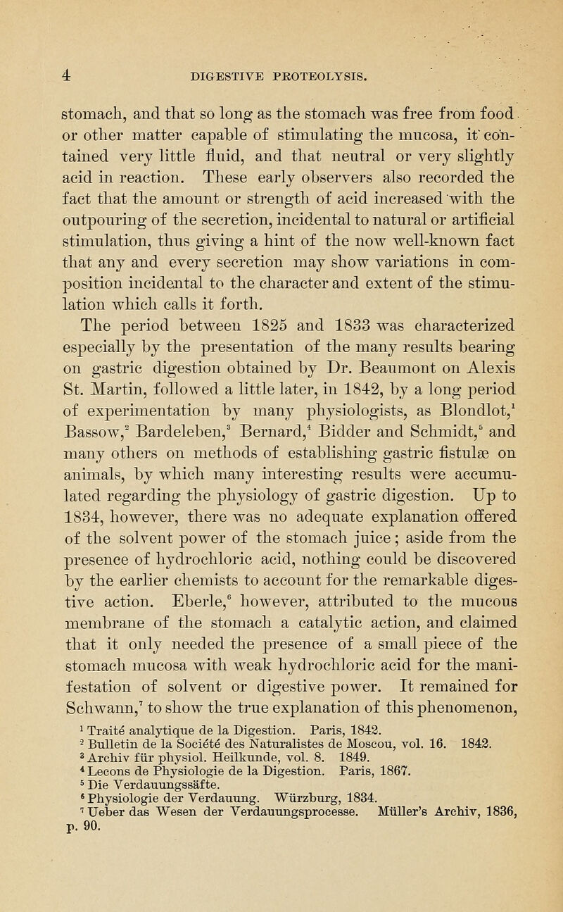 stomach, and that so long as the stomach was free from food. or other matter capable of stimulating the mucosa, if con- tained very little fluid, and that neutral or very slightly acid in reaction. These early observers also recorded the fact that the amount or strength of acid increased with the outpouring of the secretion, incidental to natural or artificial stimulation, thus giving a hint of the now well-known fact that any and every secretion may show variations in com- position incidental to the character and extent of the stimu- lation which calls it forth. The period between 1825 and 1833 was characterized especially by the presentation of the many results bearing on gastric digestion obtained by Dr. Beaumont on Alexis St. Martin, followed a little later, in 1842, by a long period of experimentation by many physiologists, as Blondlot,* Bassow,^ Bardeleben,^ Bernard,* Bidder and Schmidt,^ and many others on methods of establishing gastric fistulas on animals, by which many interesting results were accumu- lated regarding the physiology of gastric digestion. Up to 1834, however, there was no adequate explanation offered of the solvent power of the stomach juice; aside from the presence of hydrochloric acid, nothing could be discovered by the earlier chemists to account for the remarkable diges- tive action. Eberle,^ however, attributed to the mucous membrane of the stomach a catalytic action, and claimed that it only needed the presence of a small piece of the stomach mucosa with weak hydrochloric acid for the mani- festation of solvent or digestive power. It remained for Schwann,' to show the true explanation of this phenomenon, ^ Traite analytique de la Digestion. Paris, 1842. '^ Bulletin de la Societe des Naturalistes de Moscou, vol. 16. 1842. ^ Archiv fiir physiol. Heilkunde, vol. 8. 1849. * Lecons de Physiologie de la Digestion. Paris, 1867. ^ Die Verdauungssafte. • Physiologie der Verdauung. Wiirzburg, 1834. '' Ueber das Wesen der Verdauungsprocesse. Miiller's Archiv, 1836, p. 90.