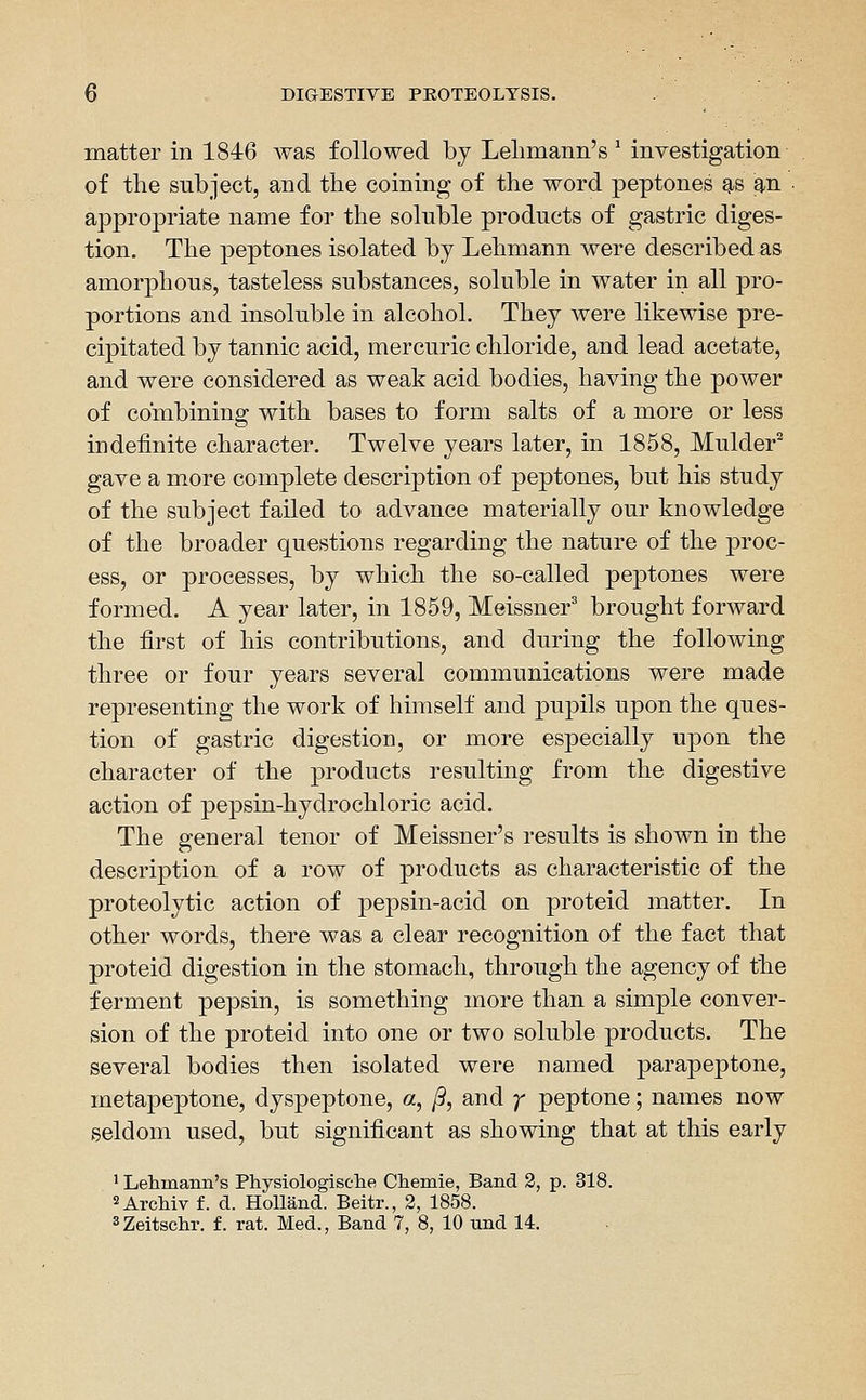 matter in 1846 Avas followed by Lelimann's ^ investigation of the subject, and the coining of the word peptones g-s an • appropriate name for the soluble products of gastric diges- tion. The peptones isolated by Lehmann were described as amorphous, tasteless substances, soluble in water in all pro- portions and insoluble in alcohol. They were likewise pre- cipitated by tannic acid, mercuric chloride, and lead acetate, and were considered as weak acid bodies, having the power of combining with bases to form salts of a more or less indefinite character. Twelve years later, in 1858, Mulder^ gave a more complete description of peptones, but his study of the subject failed to advance materially our knowledge of the broader questions regarding the nature of the proc- ess, or processes, by which the so-called peptones were formed. A year later, in 1859, Meissner' brought forward the first of his contributions, and during the following three or four years several communications were made representing the work of himself and pupils upon the ques- tion of gastric digestion, or more especially upon the character of the products resulting from the digestive action of pepsin-hydrochloric acid. The general tenor of Meissner's results is shown in the description of a row of products as characteristic of the proteolytic action of pepsin-acid on proteid matter. In other words, there was a clear recognition of the fact that proteid digestion in the stomach, through the agency of the ferment pepsin, is something more than a simple conver- sion of the proteid into one or two soluble products. The several bodies then isolated were named parapeptone, metapeptone, dyspeptone, «2, /9, and ;' peptone; names now seldom used, but significant as showing that at this early ' Lehmann's Physiologisclie Cheinie, Band 2, p. 318. ^Archiv f. d. Holland. Beitr., 2, 1858. sZeltschr. f. rat. Med., Band 7, 8, 10 und 14.