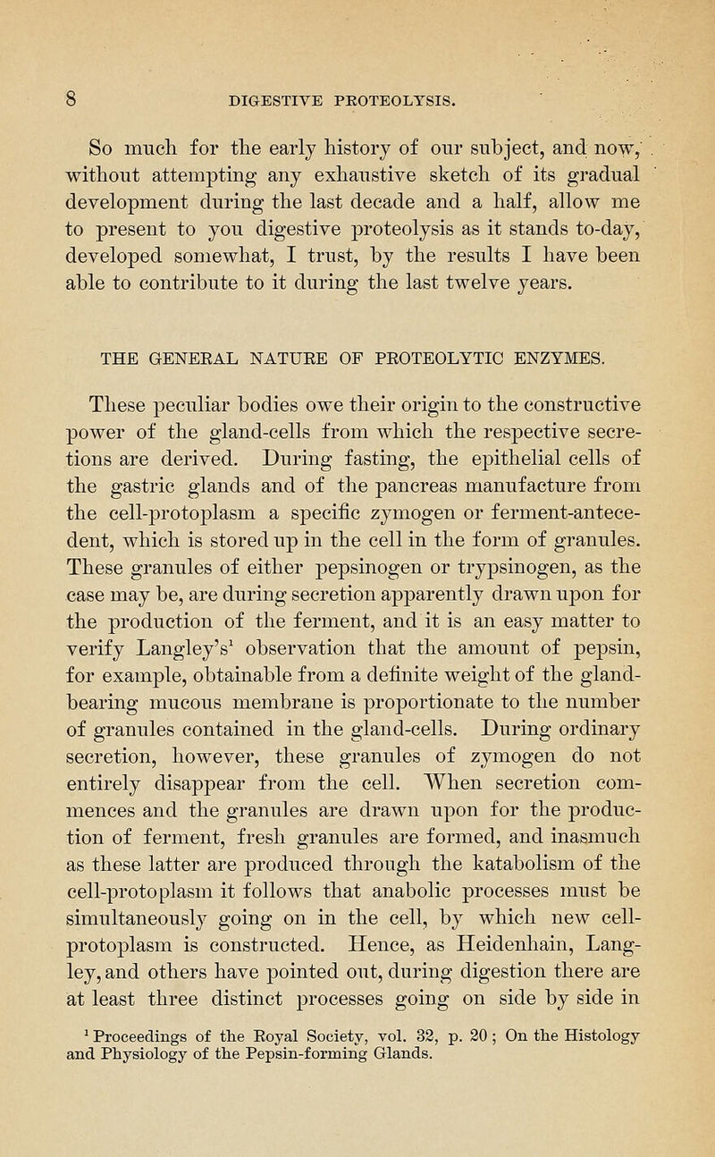So much for tlie early history of our subject, and now, without attempting any exhaustive sketch of its gradual development during the last decade and a half, allow me to present to you digestive proteolysis as it stands to-day, developed somewhat, I trust, by the results I have been able to contribute to it during the last twelve years. THE GENEEAL NATUEE OF PEOTEOLYTIC ENZYMES. These peculiar bodies owe their origin to the constructive power of the gland-cells from which the respective secre- tions are derived. During fasting, the epithelial cells of the gastric glands and of the pancreas manufacture from the cell-protoplasm a specific zymogen or ferment-antece- dent, which is stored up in the cell in the form of granules. These granules of either pepsinogen or trypsinogen, as the case may be, are during secretion apparently drawn uj^on for the production of the ferment, and it is an easy matter to verify Langley's' observation that the amount of pepsin, for example, obtainable from a definite weight of the gland- bearing mucous membrane is proportionate to the number of granules contained in the gland-cells. During ordinary secretion, however, these granules of zymogen do not entirely disappear from the cell. When secretion com- mences and the granules are drawn upon for the produc- tion of ferment, fresh granules are formed, and inasmuch as these latter are produced through the katabolism of the cell-protoplasm it follows that anabolic processes must be simultaneously going on in the cell, by which new cell- protoplasm is constructed. Hence, as Heidenhain, Lang- ley, and others have pointed out, during digestion there are at least three distinct processes going on side by side in ' Proceedings of tlie Eoyal Society, vol. 32, p. 20 ; On the Histology and Physiology of the Pepsin-forming Glands.