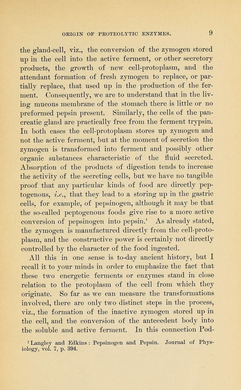 the gland-cell, viz., the conversion of the zymogen stored up in the cell into the active ferment, or other secretory products, the growth of new cell-protoplasm, and the attendant formation of fresh zymogen to replace, or par- tially replace, that used up in the production of the fer- ment. Consequently, we are to understand that in the liv- ing mucous membrane of the stomach there is little or no preformed pepsin present. Similarly, the cells of the pan- creatic gland are practically free from the ferment trypsin. In both cases the cell-protoplasm stores up zymogen and not the active ferment, but at the moment of secretion the zymogen is transformed into ferment and possibly other organic substances characteristic of the fluid secreted. Absorption of the products of digestion tends to increase the activity of the secreting cells, but we have no tangible proof that any particular kinds of food are directly pep- togenous, i.e., that they lead to a storing up in the gastric cells, for example, of pepsinogen, although it may be that the so-called peptogenous foods give rise to a more active conversion of pepsinogen into pepsin,' As already stated, the zymogen is manufactured directly from the cell-proto- plasm, and the constructive power is certainly not directly controlled by the character of the food ingested. All this in one sense is to-day ancient history, but I recall it to your minds in order to emphasize the fact that these two energetic ferments or enzymes stand in close relation to the protoplasm of the cell from which they originate. So far as we can measure the transformations involved, there are only two distinct steps in the process, viz., the formation of the inactive zymogen stored up in the cell, and the conversion of the antecedent body into the soluble and active ferment. In this connection Pod- ^ Langley and Edkins : Pepsinogen and Pepsin. Journal of Phys- iology, vol. 7, p. 394.