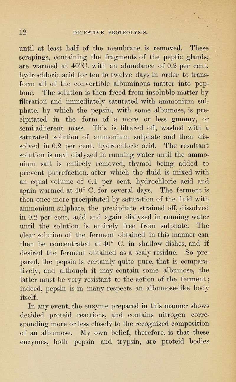 until at least half of the membrane is removed. These scrapings, containing the fragments of the peptic glands; are warmed at 40°C. with an abundance of 0.2 per cent, hydrochloric acid for ten to twelve days in order to trans- form all of the convertible albuminous matter into pep- tone. The solution is then freed from insoluble matter by filtration and immediately saturated with ammonium sul- phate, by which the pepsin, with some albumose, is pre- cipitated in the form of a more or less gummy, or semi-adherent mass. This is filtered off, washed with a saturated solution of ammonium sulphate and then dis- solved in 0.2 per cent, hydrochloric acid. The resultant solution is next dialyzed in running water until the ammo- nium salt is entirely removed, thymol being added to prevent putrefaction, after which the fluid is mixed with an equal volume of 0.4 per cent, hydrochloric acid and again warmed at 40° C. for several days. The ferment is then once more precipitated by saturation of the fluid with ammonium sulj^hate, the precipitate strained off, dissolved in 0.2 per cent, acid and again dialyzed in running water until the solution is entirely free from sulphate. The clear solution of the ferment obtained in this manner can then be concentrated at 40° C. in shallow dishes, and if desired the ferment obtained as a scaly residue. So pre- pared, the pepsin is certainly quite pure, that is compara- tively, and although it may contain some albumose, the latter must be very resistant to the action of the ferment; indeed, pepsin is in many respects an albumose-like body itself. In any event, the enzyme prepared in this manner shows decided proteid reactions, and contains nitrogen corre- sponding more or less closely to the recognized composition of an albumose. My own belief, therefore, is that these enzymes, both pepsin and trypsin, are proteid bodies