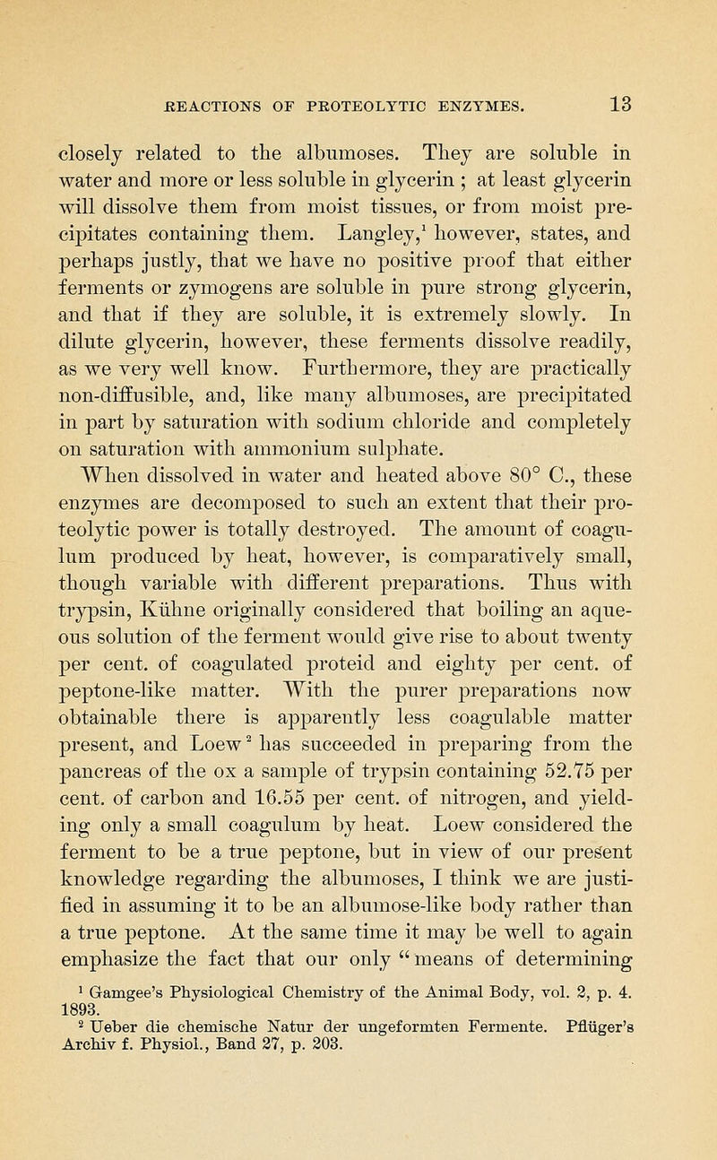 closely related to the albumoses. Tliey are soluble in water and more or less soluble in glycerin ; at least glycerin will dissolve them from moist tissues, or from moist pre- cipitates containing them. Langley/ however, states, and perhaps justly, that we have no positive proof that either ferments or zymogens are soluble in pure strong glycerin, and that if they are soluble, it is extremely slowly. In dilute glycerin, however, these ferments dissolve readily, as we very well know. Furthermore, they are practically non-diffusible, and, like many albumoses, are precipitated in part by saturation with sodium chloride and completely on saturation with ammonium sulphate. When dissolved in water and heated above 80° C, these enzymes are decom]30sed to such an extent that their pro- teolytic power is totally destroyed. The amount of coagu- lum produced by heat, however, is comparatively small, though variable with different preparations. Thus with trypsin, Kiihne originally considered that boiling an aque- ous solution of the ferment would give rise to about twenty per cent, of coagulated proteid and eighty per cent, of peptone-like matter. With the purer preparations now obtainable there is apparently less coagulable matter present, and Loew ^ has succeeded in preparing from the pancreas of the ox a sample of trypsin containing 52.75 per cent, of carbon and 16.55 per cent, of nitrogen, and yield- ing only a small coagulum by heat. Loew considered the ferment to be a true peptone, but in view of our present knowledge regarding the albumoses, I think we are justi- fied in assuming it to be an albumose-like body rather than a true peptone. At the same time it may be well to again emphasize the fact that our only  means of determining ' Gamgee's Physiological Chemistry of the Animal Body, vol. 2, p. 4. 1893. ^ Ueber die chem.ische Natur der ungeformten Fermente. Pfliiger's Archiv f. Physiol., Band 27, p. 203.