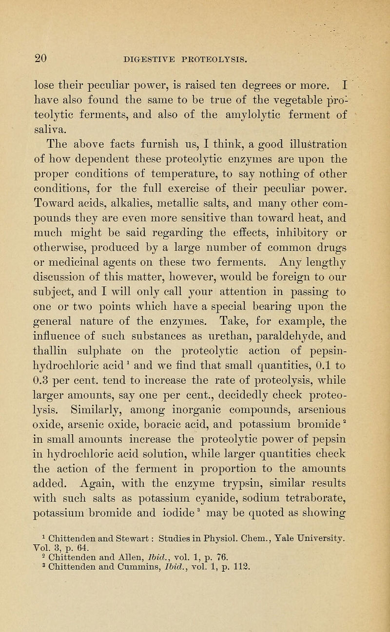 lose tlieir peculiar power, is raised ten degrees or more. I have also found the same to be true of the vegetable pro- teolytic ferments, and also of the amylolytic ferment of saliva. The above facts furnish us, I think, a good illustration of how dependent these proteolytic enzymes are upon the proper conditions of temperature, to say nothing of other conditions, for the full exercise of their peculiar power. Toward acids, alkalies, metallic salts, and many otlier com- pounds they are even more sensitive than toward heat, and much might be said regarding the effects, inhibitory or otherwise, produced by a large number of common drugs or medicinal agents on these two ferments. Any lengthy discussion of this matter, however, would be foreign to our subject, and I will only call your attention in passing to one or two points which have a special bearing upon the general nature of the enzymes. Take, for example, the influence of such substances as urethan, paraldehyde, and thallin sulphate on the proteolytic action of pepsin- hydrochloric acid ^ and we find that small quantities, 0.1 to 0.3 per cent, tend to increase the rate of proteolysis, while larger amounts, say one per cent,, decidedly check proteo- lysis. Similarly, among inorganic compounds, arsenious oxide, arsenic oxide, boracic acid, and potassium bromide * in small amounts increase the proteolytic power of pepsin in hydrochloric acid solution, while larger quantities check the action of the ferment in proportion to the amounts added. Again, with the enzyme trypsin, similar results with such salts as potassium cyanide, sodium tetraborate, potassium bromide and iodide' may be quoted as showing ^ Chittenden and Stewart: Studies in Physiol. Chem., Yale University. Vol. 3, p. 64. ^ Chittenden and Allen, Ibid., vol. 1, p. 76. ^ Chittenden and Cummins, Ibid., vol. 1, p. 112.