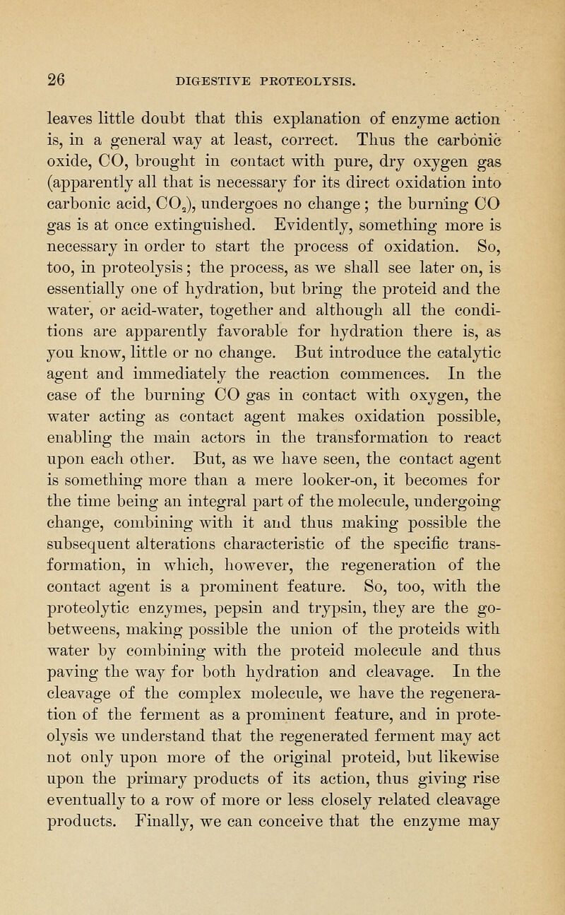 leaves little doubt tliat this explanation of enzyme action is, in a general way at least, correct. Tims the carbonic oxide, CO, brought in contact with pure, dry oxygen gas (apparently all that is necessary for its direct oxidation into carbonic acid, CO^), undergoes no change; the burning CO gas is at once extinguished. Evidently, something more is necessary in order to start the process of oxidation. So, too, in proteolysis; the process, as we shall see later on, is essentially one of hydration, but bring the proteid and the water, or acid-water, together and although all the condi- tions are apparently favorable for hydration there is, as you know, little or no change. But introduce the catalytic agent and immediately the reaction commences. In the case of the burning CO gas in contact with oxygen, the water acting as contact agent makes oxidation possible, enabling the main actors in the transformation to react upon each other. But, as we have seen, the contact agent is something more than a mere looker-on, it becomes for the time being an integral j)art of the molecule, undergoing change, combining with it and thus making possible the subsequent alterations characteristic of the specific trans- formation, in which, however, the regeneration of the contact agent is a prominent feature. So, too, with the proteolytic enzymes, pepsin and trypsin, they are the go- betweens, making possible the union of the proteids with water by combining with the proteid molecule and thus paving the way for both hydration and cleavage. In the cleavage of the complex molecule, we have the regenera- tion of the ferment as a prominent feature, and in prote- olysis we understand that the regenerated ferment may act not only upon more of the original proteid, but likewise upon the primary products of its action, thus giving rise eventually to a row of more or less closely related cleavage products. Finally, we can conceive that the enzyme may