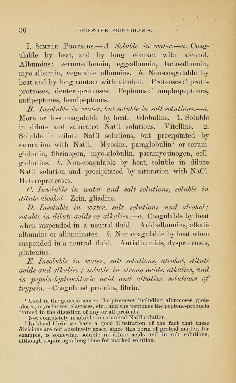 I. Simple Peoteids.—A. /Soluble in water.—a. Coag- ulable by heat, and by long contact with alcohol. Albumins: serum-albumin, egg-albumin, lacto-albumin, myo-albumin, vegetable albumins, h. ]^on-coagulable by heat and by long contact with alcohol. Proteoses:' proto- proteoses, deuteroproteoses. Peptones : * amphopeptones, antipeptones, hemipeptones. B. Insoluble in water., but soluble in salt solutions.—a. More or less coagulable by heat. Globulins. 1. Soluble in dilute and saturated ISTaCl solutions. Yitellins. 2. Soluble in dilute ISTaCl solutions, but precipitated by saturation with JSTaCl. Myosins, paraglobulin^ or serum- globulin, fibrinogen, myo-globulin, paramyosinogen, cell- globulins, b. Non-coagulable by heat, soluble in dilute ^aCl solution and precipitated by saturation with ISTaCl. Heteroproteoses. C. Insoluble in water and salt solutions, soluble in dilute alcohol—Zein, gliadins. D. Insoluble in water, salt solutions and alcohol', soluble in diUite acids or alkalies.—a. Coagulable by heat when suspended in a neutral fluid. Acid-albumins, alkali- albumins or albuminates, b. Non-coagulable by heat when suspended in a neutral fluid. Antialbumids, dysproteoses, glutenins. E. Insoluble in water, salt solutions, alcohol, dilute acids and alkalies y soluble in strong acids, alkalies, and in jpe])sin-hydrochloric acid and alkaline solutions of trypsin.—Coagulated proteids, fibrin.^ ^ Used in the generic sense ; the proteoses including albumoses, glob- uloses, myosinoses, elastoses, etc., and the peptones the peptone-products formed in the digestion of any or all proteids. 2 Not completely insoluble in saturated NaCl solution. ^ In blood-fibrin we have a good illustration of the fact that these divisions are not absolutely exact, since this form of proteid matter, for example, is somewhat soluble in dilute acids and in salt solutions, although requiring a long time for marked solution.