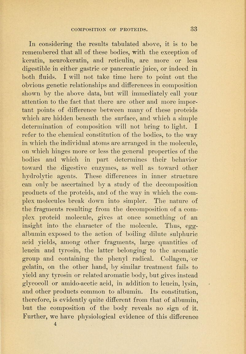 In considering the results tabulated above, it is to be remembered that all of these bodies, with the exception of keratin, neurokeratin, and reticulin, are more or less digestible in either gastric or pancreatic juice, or indeed in both fluids. I will not take time here to point out the obvious genetic relationships and differences in composition shown by the above data, but will immediately call your attention to the fact that there are other and more impor- tant points of difference between many of these proteids which are hidden beneath the surface, and which a simple determination of composition will not bring to light. I refer to the chemical constitution of the bodies, to the way in which the individual atoms are arranged in the molecule, on which hinges more or less the general properties of the bodies and which in part determines their behavior toward the digestive enzymes, as well as toward other hydrolytic agents. These differences in inner structure can only be ascertained by a study of the decomposition products of the proteids, and of the way in which the com- plex molecules break down into simpler. The nature of the fragments resulting from the decomposition of a com- plex proteid molecule, gives at once something of an insight into the character of the molecule. Thus, egg- albumin exposed to the action of boiling dilute sulphuric acid yields, among other fragments, large quantities of leucin and tyrosin, the latter belonging to the aromatic group and containing the phenyl radical. Collagen, 'or gelatin, on the other hand, by similar treatment fails to yield any tyrosin or related aromatic body, but gives instead glycocoU or amido-acetic acid, in addition to leucin, lysin, and other products common to albumin. Its constitution, therefore, is evidently quite different from that of albumin, but the composition of the body reveals no sign of it. Further, we have physiological evidence of this difference 4