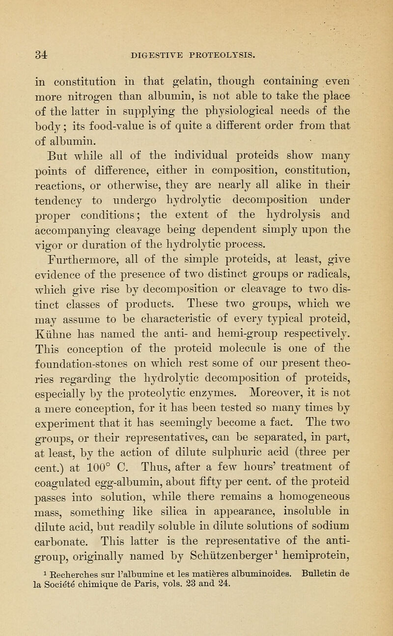 in constitution in that gelatin, though containing even more nitrogen than albumin, is not able to take the place of the latter in supplying the physiological needs of the body; its food-value is of quite a different order from that of albumin. But while all of the individual proteids show many points of difierence, either in composition, constitution, reactions, or otherwise, they are nearly all alike in their tendency to undergo hydrolytic decomposition under proper conditions; the extent of the hydrolysis and accompanying cleavage being dependent simply upon the vigor or duration of the hydrolytic process. Furthermore, all of the simple proteids, at least, give evidence of the presence of two distinct groups or radicals, which give rise by decomposition or cleavage to two dis- tinct classes of products. These two groups, which we may assume to be characteristic of every typical proteid, Kiihne has named the anti- and hemi-group respectively. This conception of the proteid molecule is one of the foundation-stones on which rest some of our present theo- ries regarding the hydrolytic decomposition of proteids, especially by the proteolytic enzymes. Moreover, it is not a mere conception, for it has been tested so many times by experiment that it has seemingly become a fact. The two groups, or their representatives, can be separated, in part, at least, by the action of dilute sulphuric acid (three per cent.) at 100° C. Thus, after a few hours' treatment of coagulated egg-albumin, about fifty per cent, of the proteid passes into solution, while there remains a homogeneous mass, something like silica in appearance, insoluble in dilute acid, but readily soluble in dilute solutions of sodium carbonate. This latter is the representative of the anti- group, originally named by Schiitzenberger' hemiprotein, 1 Eecherches sur Falbumine et les matieres albuminoides. Bulletm de la Society cMmique de Paris, vols. 33 and 24.