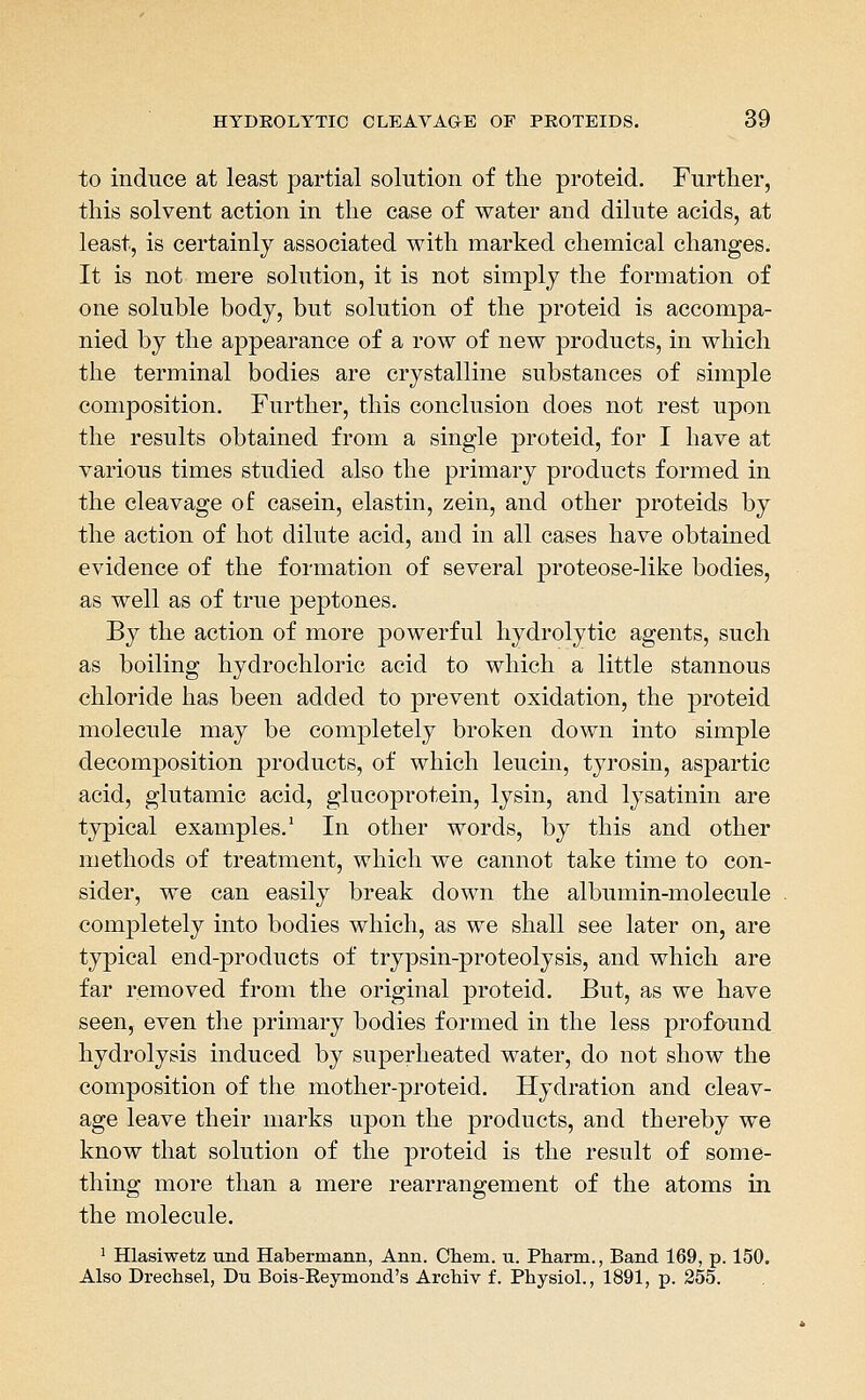 to induce at least partial solution of the proteid. Furtlier, this solvent action in the case of water and dilute acids, at least, is certainly associated with marked chemical changes. It is not mere solution, it is not simply the formation of one soluble body, but solution of the proteid is accompa- nied by the appearance of a row of new products, in which the terminal bodies are crystalline substances of simple composition. Further, this conclusion does not rest upon the results obtained from a single proteid, for I have at various times studied also the primary products formed in the cleavage of casein, elastin, zein, and other proteids by the action of hot dilute acid, and in all cases have obtained evidence of the formation of several proteose-like bodies, as well as of true peptones. By the action of more powerful hydrolytic agents, such as boiling hydrochloric acid to which a little stannous chloride has been added to prevent oxidation, the proteid molecule may be completely broken down into simple decomposition products, of which leucin, tyrosin, aspartic acid, glutamic acid, glucoprotein, lysin, and lysatinin are typical examples.' In other words, by this and other methods of treatment, which we cannot take time to con- sider, we can easily break down the albumin-molecule completely into bodies which, as we shall see later on, are typical end-products of trypsin-proteolysis, and which are far removed from the original proteid. But, as we have seen, even the primary bodies formed in the less profound hydrolysis induced by superheated water, do not show the composition of the mother-proteid. Hydration and cleav- age leave their marks upon the products, and thereby we know that solution of the proteid is the result of some- thing more than a mere rearrangement of the atoms in the molecule. ^ Hlasiwetz und Habermann, Ann. Chem. u. Pharm., Band 169, p. 150. Also Drechsel, Du Bois-Eeymond's Archiv f. Physiol., 1891, p. 355.