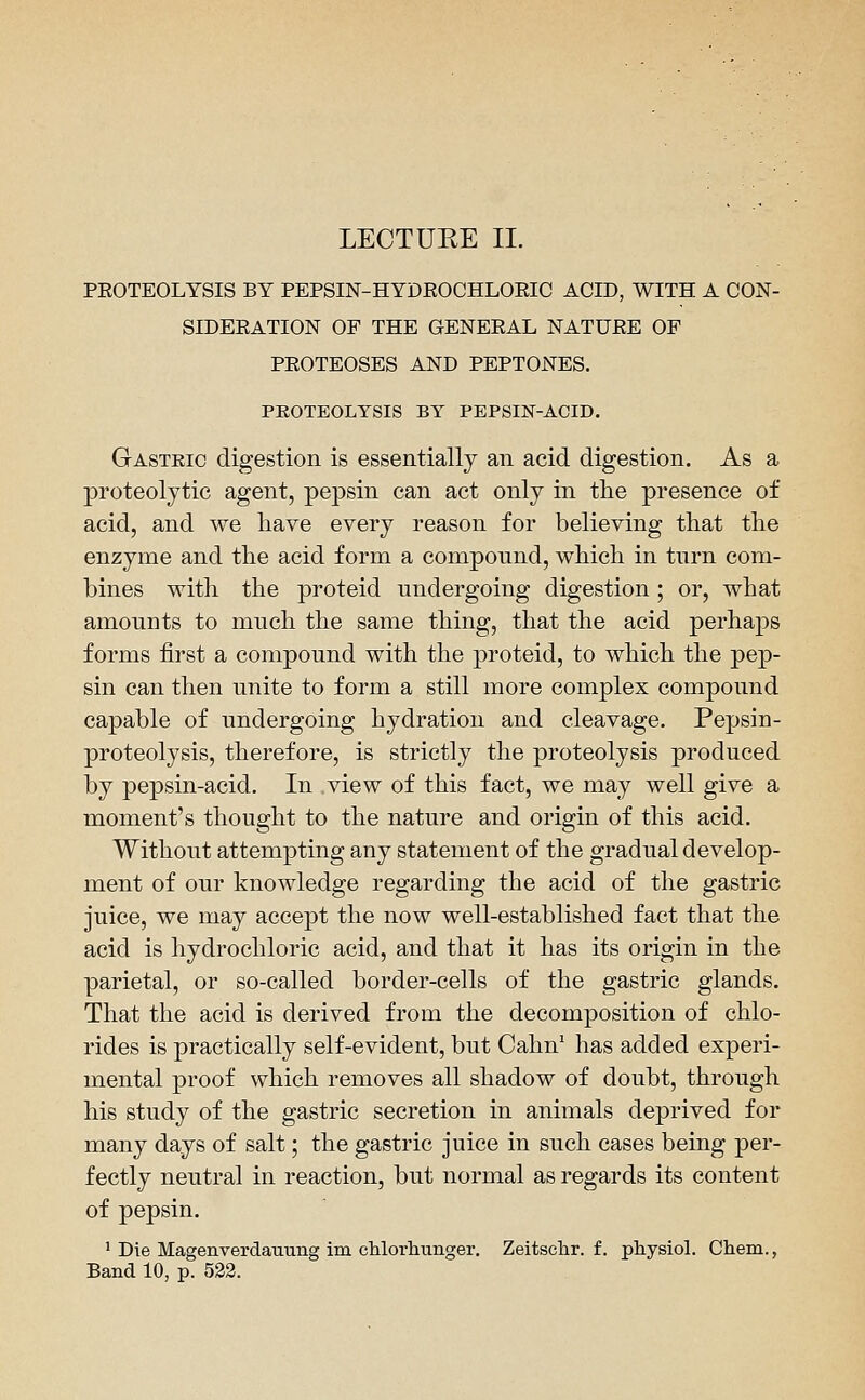 PROTEOLYSIS BY PEPSIN-HYDROCHLOEIC ACID, WITH A CON- SIDERATION OF THE GENERAL NATURE OF PROTEOSES AND PEPTONES. PEOTEOLTSIS BY PEPSIK-ACID. Gastric digestion is essentially an acid digestion. As a proteolytic agent, pepsin can act only in the presence of acid, and we have every reason for believing that the enzyme and the acid form a compound, which in turn com- bines with the proteid undergoing digestion ; or, what amounts to much the same thing, that the acid perhaps forms first a compound with the proteid, to which the pep- sin can then unite to form a still more complex compound capable of undergoing hydration and cleavage. Pepsin- proteolysis, therefore, is strictly the proteolysis produced by pepsin-acid. In view of this fact, we may well give a moment's thought to the nature and origin of this acid. Without attempting any statement of the gradual develop- ment of our knowledge regarding the acid of the gastric juice, we may accept the now well-established fact that the acid is hydrochloric acid, and that it has its origin in the parietal, or so-called border-cells of the gastric glands. That the acid is derived from the decomposition of chlo- rides is practically self-evident, but Cahn' has added experi- mental proof which removes all shadow of doubt, through his study of the gastric secretion in animals deprived for many days of salt; the gastric juice in such cases being per- fectly neutral in reaction, but normal as regards its content of pepsin. ' Die Magenverdauung im cMorliunger. Zeitsclir. f. physiol. Chem., Band 10, p. 532.