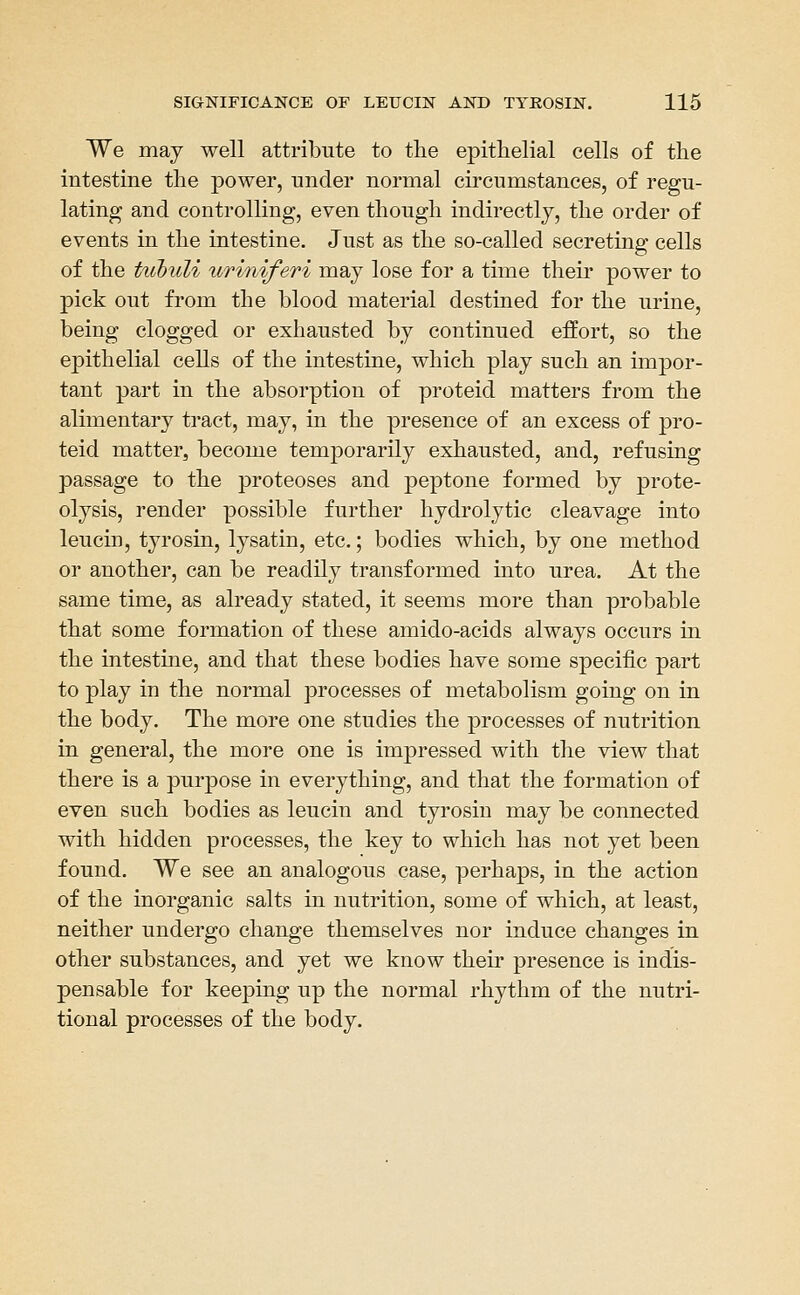 We may well attribute to tlie epithelial cells of the intestine the power, under normal circumstances, of regu- lating and controlling, even though indirectly, the order of events in the intestine. Just as the so-called secreting cells of the ttcbuU ririniferi may lose for a time their power to pick out from the blood material destined for the urine, being clogged or exhausted by continued effort, so the epithelial cells of the intestine, which play such an impor- tant part in the absorption of proteid matters from the alimentary tract, may, in the presence of an excess of pro- teid matter, become temporarily exhausted, and, refusing passage to the proteoses and peptone formed by prote- olysis, render possible further hydrolytic cleavage into leucin, tyrosin, lysatin, etc.; bodies which, by one method or another, can be readily transformed into urea. At the same time, as already stated, it seems more than probable that some formation of these amido-acids always occurs in the intestine, and that these bodies have some specific part to play in the normal processes of metabolism going on in the body. The more one studies the processes of nutrition in general, the more one is impressed with the view that there is a purpose in everything, and that the formation of even such bodies as leucin and tyrosin may be connected with hidden processes, the key to which has not yet been found. We see an analogous case, perhaps, in the action of the inorganic salts in nutrition, some of which, at least, neither undergo change themselves nor induce changes in other substances, and yet we know their presence is indis- pensable for keeijing up the normal rhythm of the nutri- tional processes of the body.