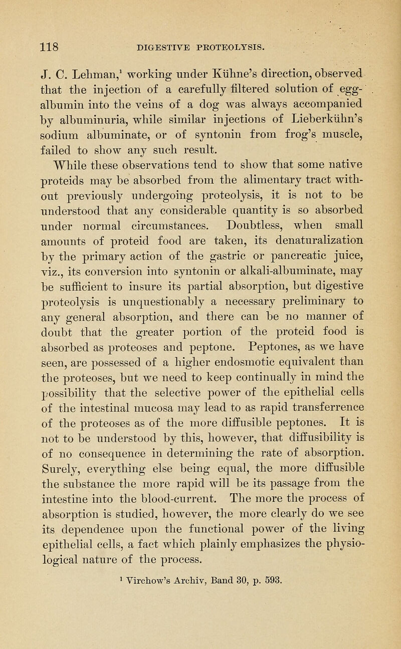 J. C. Lehman/ working under Kiiline's direction, observed tliat the injection of a carefully filtered solution of egg- albumin into the veins of a dog was always accompanied by albuminuria, while similar injections of Lieberkiihii's sodium albuminate, or of syntonin from frog's muscle, failed to show any such result. While these observations tend to show that some native proteids may be absorbed from the alimentary tract with- out previously undergoing proteolysis, it is not to be understood that any considerable quantity is so absorbed under normal circumstances. Doubtless, when small amounts of proteid food are taken, its denaturalization by the primary action of the gastric or pancreatic juice, viz., its conversion into syntonin or alkali-albuminate, may be sufficient to insure its partial absorption, but digestive proteolysis is unquestionably a necessary preliminary to any general absorption, and there can be no manner of doubt that the greater portion of the proteid food is absorbed as proteoses and peptone. Peptones, as we have seen, are possessed of a higher endosmotic equivalent than the proteoses, but we need to keep continually in mind the possibility that the selective power of the epithelial cells of the intestinal mucosa may lead to as rapid transferrence of the proteoses as of the more diffusible peptones. It is not to be understood by this, however, that diffusibility is of no consequence in determining the rate of absorption. Surely, everything else being equal, the more diffusible the substance the more rapid will be its passage from the intestine into the blood-current. The more the process of absorption is studied, however, the more clearly do we see its dependence upon the functional power of the living epithelial cells, a fact which plainly emphasizes the physio- logical nature of the process. 1 Virchow's ArcMv, Band 30, p. 593.