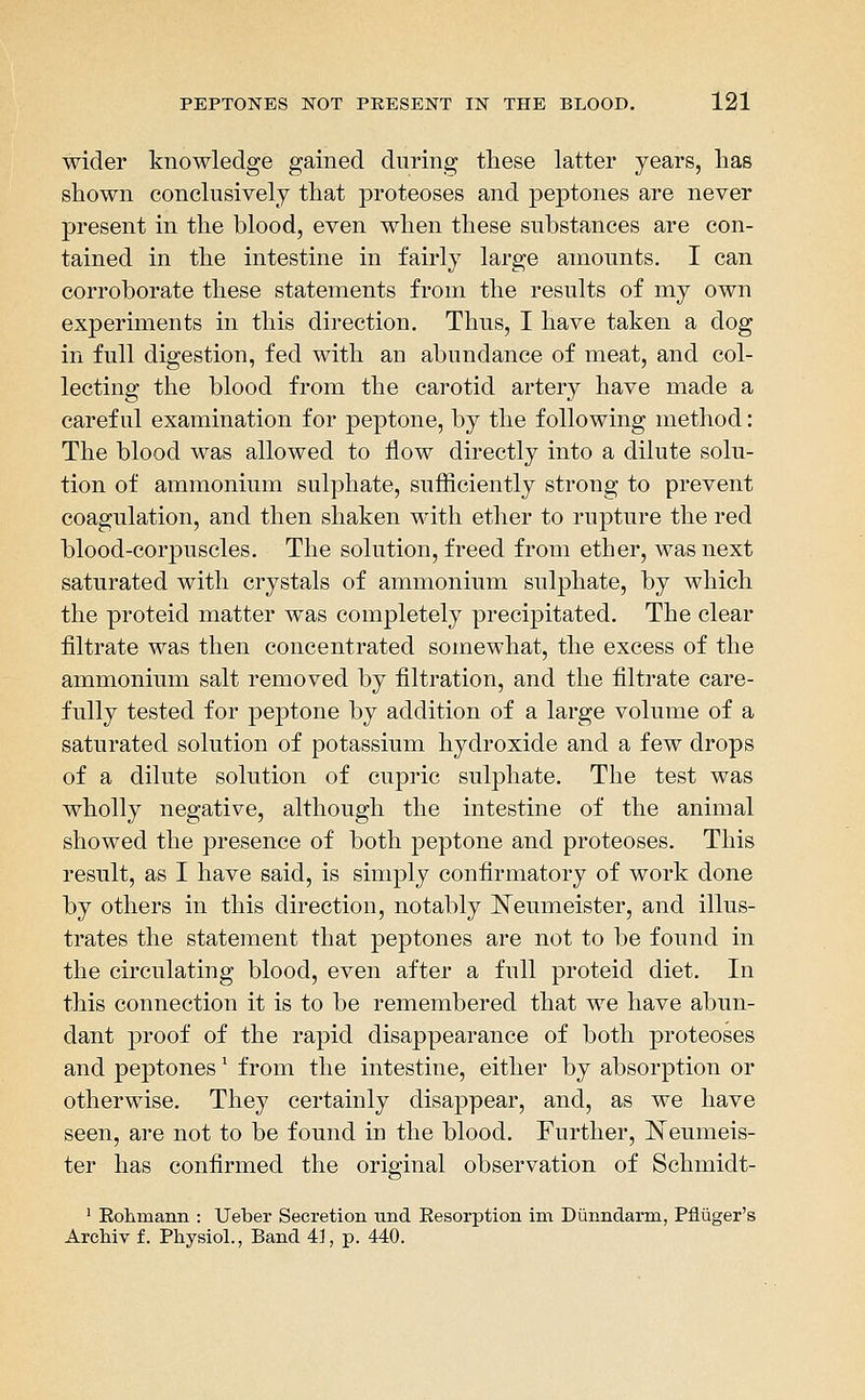 wider knowledge gained during these latter years, has shown conclusively that proteoses and peptones are never present in the blood, even when these substances are con- tained in the intestine in fairly large amounts. I can corroborate these statements from the results of my own experiments in this direction. Thus, I have taken a dog in full digestion, fed with an abundance of meat, and col- lecting the blood from the carotid artery have made a careful examination for peptone, by the following method: The blood was allowed to flow directly into a dilute solu- tion of ammonium sulphate, snfiiciently strong to prevent coagulation, and then shaken with ether to rupture the red blood-corpuscles. The solution, freed from ether, was next saturated with crystals of ammonium sulphate, by which the proteid matter was completely precipitated. The clear filtrate was then concentrated somewhat, the excess of the ammonium salt removed by filtration, and the filtrate care- fully tested for pej)tone by addition of a large volume of a saturated solution of potassium hydroxide and a few drops of a dilute solution of cupric sulphate. The test was wholly negative, although the intestine of the animal showed the presence of both peptone and proteoses. This result, as I have said, is simply confirmatory of work done by others in this direction, notably l^eumeister, and illus- trates the statement that peptones are not to be found in the circulating blood, even after a full proteid diet. In this connection it is to be remembered that we have abun- dant proof of the rapid disappearance of both proteoses and peptones' from the intestine, either by absorption or otherwise. They certainly disappear, and, as we have seen, are not to be found in the blood. Further, ISTeumeis- ter has confirmed the original observation of Schmidt- ' Eolimann : Ueber Secretion und Resorption im Diinndarm, Pfliiger's Archiv f. Physiol., Band 4], p. 440.