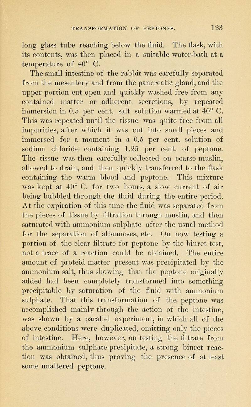 long glass tube reaching below the fluid. The flask, with its contents, was then placed in a suitable water-bath at a temperature of 40° C. The small intestine of the rabbit was carefully separated from the mesentery and from the pancreatic gland, and the upper portion cut open and quickly washed free from any contained matter or adherent secretions, by repeated immersion in 0.5 per cent, salt solution warmed at 40° 0. This was repeated until the tissue was quite free from all impurities, after which it was cut into small pieces and immersed for a moment in a 0.5 per cent, solution of sodium chloride containing 1.25 per cent, of peptone. The tissue was then carefully collected on coarse muslin, allowed to drain, and then quickly transferred to the flask containing the warm blood and peptone. This mixture was kept at 40° C. for two hours, a slow current of air being bubbled through the fluid during the entire period. At the expiration of this time the fluid was sej^arated from the pieces of tissue by filtration through muslin, and then saturated with ammonium sulphate after the usual method for the separation of albumoses, etc. On now testing a portion of the clear filtrate for peptone by the biuret test, not a trace of a reaction could be obtained. The entire amount of proteid matter present was precipitated by the ammonium salt, thus sliowing that the peptone originally added had been completely transformed into something precipitable by saturation of the fluid with ammonium sulphate. That this transformation of the peptone was accomplished mainly through the action of the intestine, was shown by a parallel experiment, in which all of the above conditions were duplicated, omitting only the pieces of intestine. Here, however, on testing the flltrate from the ammonium sulphate-precipitate, a strong biuret reac- tion was obtained, thus proving the presence of at least some unaltered peptone.