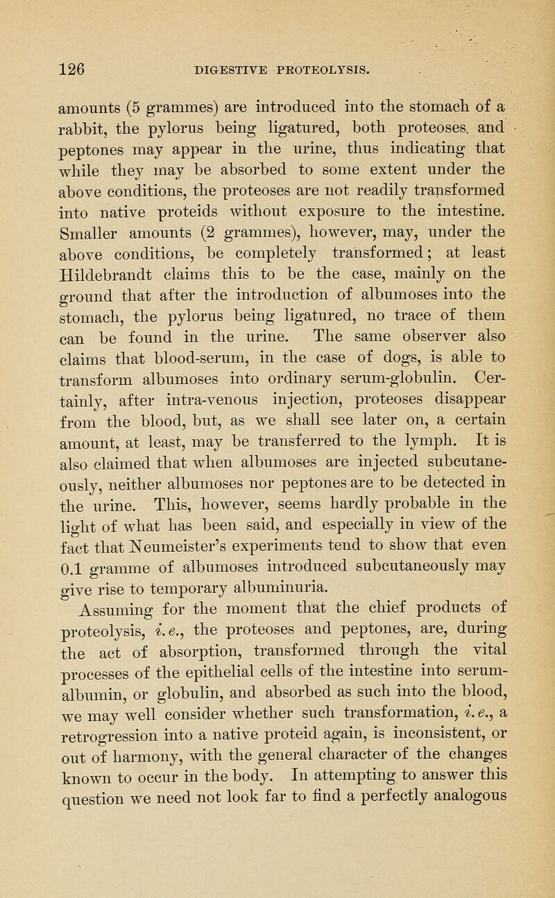 amounts (5 grammes) are introduced into the stomacli of a rabbit, the pylorus being ligatured, both proteoses, and peptones may appear in the urine, thus indicating that while they may be absorbed to some extent under the above conditions, the proteoses are not readily transformed into native proteids without exposure to the intestine. Smaller amounts (2 grammes), however, may, under the above conditions, be completely transformed; at least Hildebrandt claims this to be the case, mainly on the ground that after the introduction of albumoses into the stomach, the pylorus being ligatured, no trace of them can be found in the urine. The same observer also claims that blood-serum, in the case of dogs, is able to transform albumoses into ordinary serum-globulin. Cer- tainly, after intra-venous injection, proteoses disappear from the blood, but, as we shall see later on, a certain amount, at least, may be transferred to the lymph. It is also claimed that when albumoses are injected subcutane- ously, neither albumoses nor peptones are to be detected in the urine. This, however, seems hardly probable in the light of what has been said, and especially in view of the fact that ISTeumeister's experiments tend to show that even 0.1 gramme of albumoses introduced subcutaneously may give rise to temporary albuminuria. Assuming for the moment that the chief products of proteolysis, i.e., the proteoses and peptones, are, during the act of absorption, transformed through the vital processes of the epithelial cells of the intestine into serum- albumin, or globulin, and absorbed as such into the blood, we may well consider whether such transformation, i. e., a retrogression into a native proteid again, is inconsistent, or out of harmony, with the general character of the changes known to occur in the body. In attempting to answer this question we need not look far to find a perfectly analogous