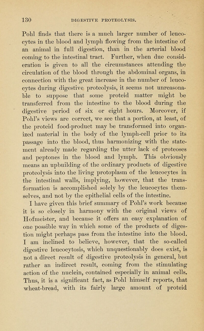 Polil finds that tliere is a mucli larger number of leuco- cytes in the blood and lymph flowing from the intestine of an animal in full digestion, than in the arterial blood coming to the intestinal tract. Further, when due consid- eration is given to all the circumstances attending the circulation of the blood through the abdominal organs, in connection with the great increase in the number of leuco- cytes during digestive proteolysis, it seems not unreasona- ble to suppose that some proteid matter might be transferred from the intestine to the blood during the digestive period of six or eight hours. Moreover, if Pohl's views are correct, we see that a portion, at least, of the proteid food-product may be transformed into organ- ized material in the body of the lymj^h-cell prior to its passage into the blood, thus harmonizing with the state- ment already made regarding the utter lack of proteoses and peptones in the blood and lymph. This obviously means an upbuilding of the ordinary products of digestive proteolysis into the living protoplasm of the leucocytes in the intestinal walls, implying, however, that the trans- formation is accomplished solely by the leucocytes them- selves, and not by the epithelial cells of the intestine. I have given this brief summary of Pohl's work because it is so closely in harmony with the original views of Hofmeister, and because it offers an easy explanation of one possible way in which some of the products of diges- tion might perhaps pass from the intestine into the blood. I am inclined to believe, however, that the so-called digestive leucocytosis, which unquestionably does exist, is not a direct result of digestive proteolysis in general, but rather an indirect result, coming from the stimulating action of the nuclein, contained especially in animal cells. Thus, it is a significant fact, as Pohl himself reports, that wheat-bread, with its fairly large amount of proteid