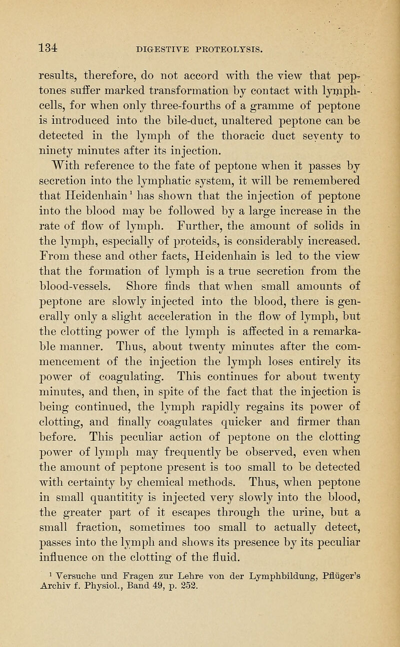 results, therefore, do not accord with the view that pepr tones suffer marked transformation by contact with lyijiph- cells, for when only three-fourths of a gramme of peptone is introduced into the bile-duct, unaltered peptone can be detected in the lymph of the thoracic duct seventy to ninety minutes after its injection. With reference to the fate of peptone when it passes by secretion into the lymphatic system, it will be remembered that Heidenhain' has shown that the injection of peptone into the blood may be followed by a large increase in the rate of flow of lymph. Further, the amount of solids in the lymph, especially of proteids, is considerably increased. From these and other facts, Heidenhain is led to the view that the formation of lymph is a true secretion from the blood-vessels. Shore finds that when small amounts of peptone are slowly injected into the blood, there is gen- erally only a slight acceleration in the flow of lymph, but the clotting power of the lymph is affected in a remarka- ble manner. Thus, about twenty minutes after the com- mencement of the injection the lymph loses entirely its power of coagulating. This continues for about twenty minutes, and then, in spite of the fact that the injection is being continued, the lymph rapidly regains its power of clotting, and finally coagulates quicker and firmer than before. This peculiar action of peptone on the clotting power of lymph may frequently be observed, even when the amount of peptone present is too small to be detected with certainty by chemical methods. Thus, when peptone in small quantitity is injected very slowly into the blood, the greater part of it escapes through tlie urine, but a small fraction, sometimes too small to actually detect, passes into the lymph and shows its presence by its peculiar influence on the clotting of the fluid. ' Versuche und Fragen zur Lehre von der Lymplibildung, Pfliiger's ArcMv f. Physiol., Band 49, p. 353.