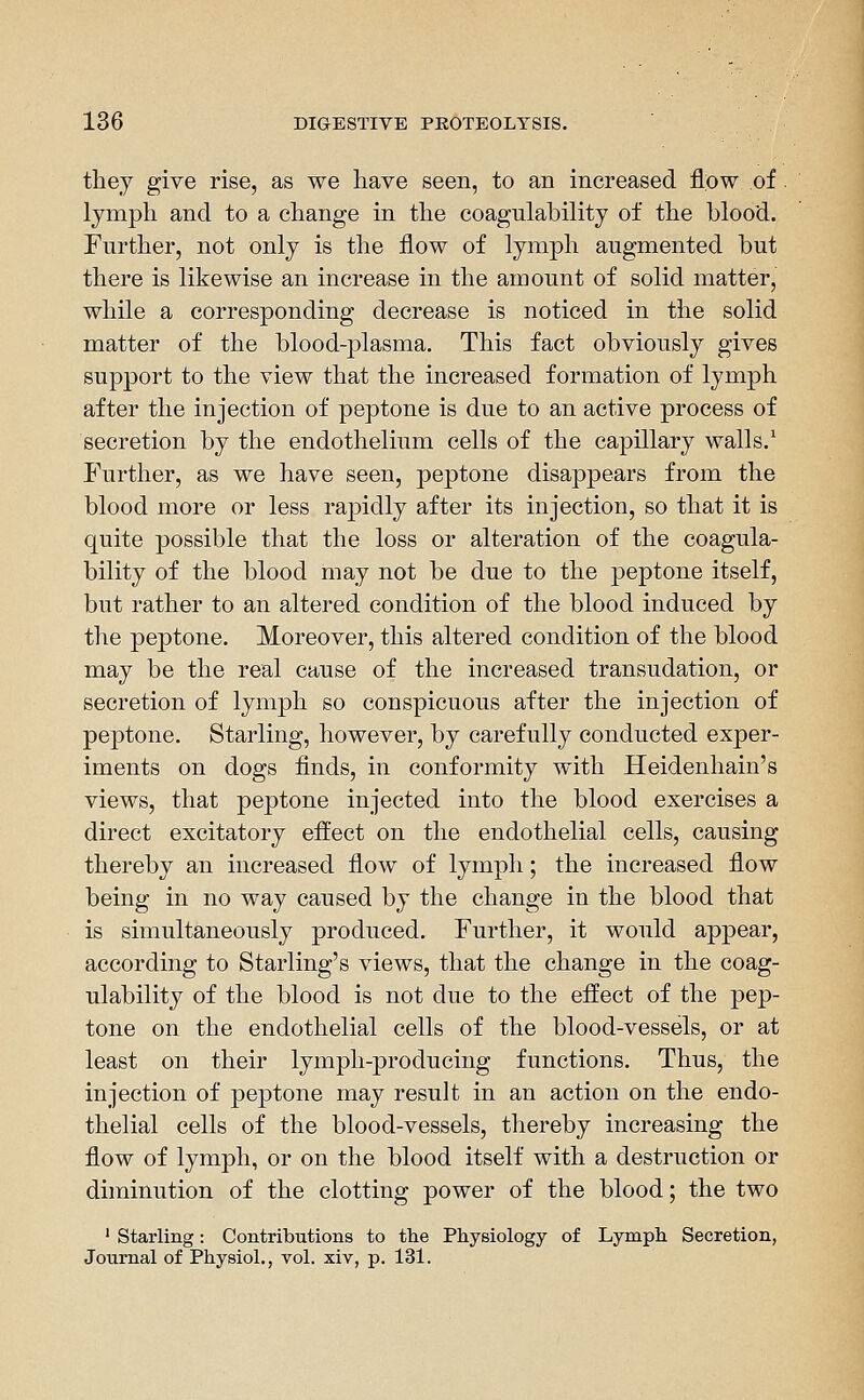 they give rise, as we have seen, to an increased flow of . lymph and to a change in the coagulability of the blood. Further, not only is the flow of lymph augmented but there is likewise an increase in the amount of solid matter, while a corresponding decrease is noticed in the solid matter of the blood-plasma. This fact obviously gives support to the view that the increased formation of lymph after the injection of peptone is due to an active process of secretion by the endothelium cells of the capillary walls.^ Further, as we have seen, peptone disappears from the blood more or less rapidly after its injection, so that it is quite possible that the loss or alteration of the coagula- bility of the blood may not be due to the peptone itself, but rather to an altered condition of the blood induced by the peptone. Moreover, this altered condition of the blood may be the real cause of the increased transudation, or secretion of lymph so conspicuous after the injection of peptone. Starling, however, by carefully conducted exper- iments on dogs finds, in conformity with Heidenhain's views, that peptone injected into the blood exercises a direct excitatory effect on the endothelial cells, causing thereby an increased flow of lymph; the increased flow being in no way caused by the change in the blood that is simultaneously produced. Further, it would appear, according to Starling's views, that the change in the coag- ulability of the blood is not due to the effect of the pep- tone on the endothelial cells of the blood-vessels, or at least on their lymph-producing functions. Thus, the injection of peptone may result in an action on the endo- thelial cells of the blood-vessels, thereby increasing the flow of lymph, or on the blood itself with a destruction or diminution of the clotting power of the blood; the two ' Starling: Contributions to the Physiology of Lymph Secretion, Journal of Physiol., vol. xiv, p. 131.