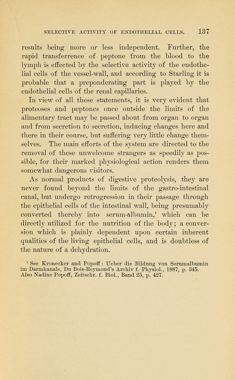 results being more or less independent. Further, tlie rapid transferrence of peptone from the blood to the lymph is effected by the selective activity of the endothe- lial cells of the vessel-wall, and according to Starling it is probable that a preponderating part is played by the endothelial cells of the renal capillaries. In view of all these statements, it is very evident that proteoses and peptones once outside the limits of the alimentary tract may be passed about from organ to organ and from secretion to secretion, inducing changes here and there in their course, but suffering very little change them- selves. The main efforts of the system are directed to the removal of these unwelcome strangers as speedily as pos- sible, for their marked physiological action renders them somewhat dangerous visitors. As normal products of digestive proteolysis, they are never found beyond the limits of the gastro-intestinal canal, but undergo retrogression in their passage through the epithelial cells of the intestinal wall, being presumably converted thereby into serum-albumin,^ which can be directl}^ utilized for the nutrition of the body; a conver- sion which is plainly dependent upon certain inherent qualities of the living epithelial cells, and is doubtless of the nature of a dehydration. ' See Kronecker and Popoff: Ueber die Bildung von Serumalbumin im Darmkanale, Du Bois-Eeymond's ArcMv f. Physiol., 1887, p. 345. Also Nadine Popoff, Zeitsclir. f. Biol., Band 25, p. 427.