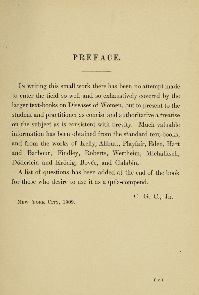 PEEFACE. In writing this small work there has been no attempt made to enter the field so well and so exhaustively covered by the larger text-books on Diseases of Women, but to present to the student and practitioner as concise and authoritative a treatise on the subject as is consistent with brevity. Much valuable information has been obtained from the standard text-books, and from the works of Kelly, Allbutt, Playfair, Eden, Hart and Barbour, Findley, Roberts, Wertheim, Michalitsch, Doderlein and Kronig, Bovee, and Galabin. A list of questions has been added at the end of the book for those who desire to use it as a quiz-compend. C. G. C, Jr. New York City, 1909.