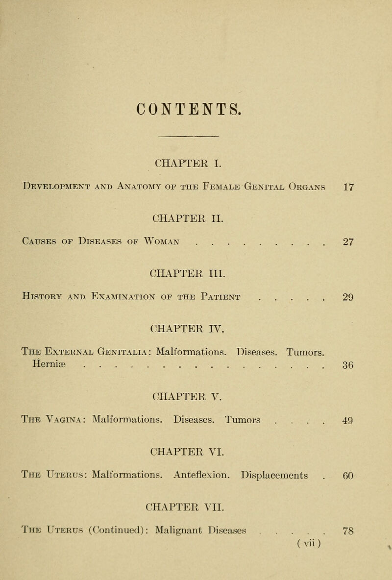 CONTENTS. CHAPTER I. Development and Anatomy of the Female Genital Organs 17 CHAPTER II. Causes of Diseases of Woman 27 CHAPTER III. History and Examination of the Patient 29 CHAPTER IV. The External Genitalia: Malformations. Diseases. Tumors. Hernise 36 CHAPTER V. The Vagina: Malformations. Diseases. Tumors .... 49 CHAPTER VI. The Uterus: Malformations. Anteflexion. Displacements . 60 CHAPTER VII. The Uterus (Continued): Malignant Diseases 78