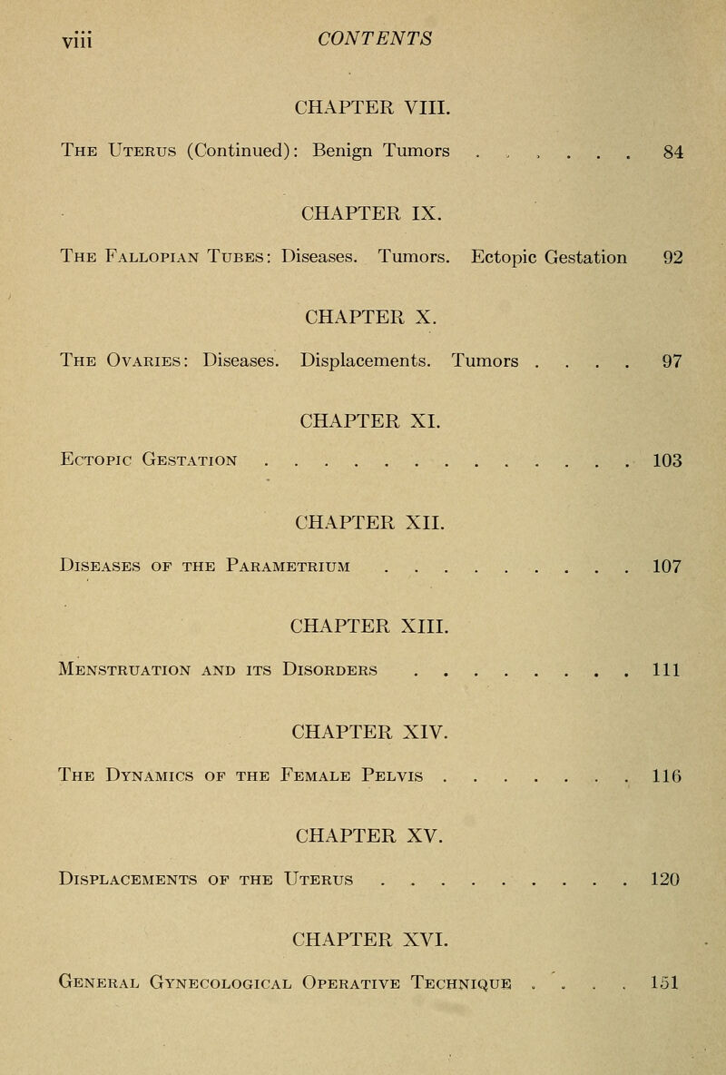 CHAPTER VIII. The Uterus (Continued): Benign Tumors ..,.,. 84 CHAPTER IX. The Fallopian Tubes: Diseases. Tumors. Ectopic Gestation 92 CHAPTER X. The Ovaries: Diseases. Displacements. Tumors .... 97 CHAPTER XI. Ectopic Gestation 103 CHAPTER XII. Diseases of the Parametrium 107 CHAPTER XIII. Menstruation and its Disorders Ill CHAPTER XIV. The Dynamics of the Female Pelvis 116 CHAPTER XV. Displacements of the Uterus 120 CHAPTER XVI. General Gynecological Operative Technique .... 151