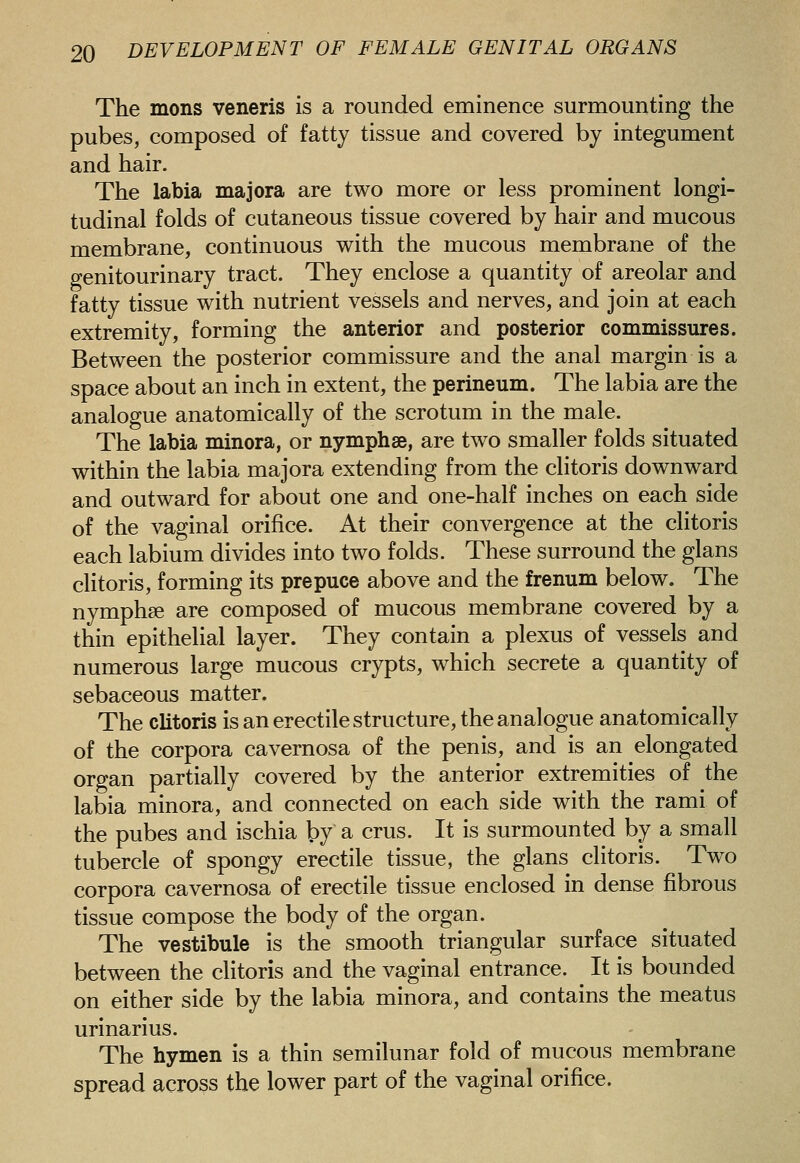 The mons veneris is a rounded eminence surmounting the pubes, composed of fatty tissue and covered by integument and hair. The labia majora are two more or less prominent longi- tudinal folds of cutaneous tissue covered by hair and mucous membrane, continuous with the mucous membrane of the genitourinary tract. They enclose a quantity of areolar and fatty tissue with nutrient vessels and nerves, and join at each extremity, forming the anterior and posterior commissures. Between the posterior commissure and the anal margin is a space about an inch in extent, the perineum. The labia are the analogue anatomically of the scrotum in the male. The labia minora, or nymphse, are two smaller folds situated within the labia majora extending from the clitoris downward and outward for about one and one-half inches on each side of the vaginal orifice. At their convergence at the clitoris each labium divides into two folds. These surround the glans clitoris, forming its prepuce above and the frenum below. The nymphse are composed of mucous membrane covered by a thin epithelial layer. They contain a plexus of vessels and numerous large mucous crypts, which secrete a quantity of sebaceous matter. The clitoris is an erectile structure, the analogue anatomically of the corpora cavernosa of the penis, and is an elongated organ partially covered by the anterior extremities of the labia minora, and connected on each side with the rami of the pubes and ischia by a crus. It is surmounted by a small tubercle of spongy erectile tissue, the glans clitoris. Two corpora cavernosa of erectile tissue enclosed in dense fibrous tissue compose the body of the organ. The vestibule is the smooth triangular surface situated between the clitoris and the vaginal entrance. It is bounded on either side by the labia minora, and contains the meatus urinarius. The hymen is a thin semilunar fold of mucous membrane spread across the lower part of the vaginal orifice.