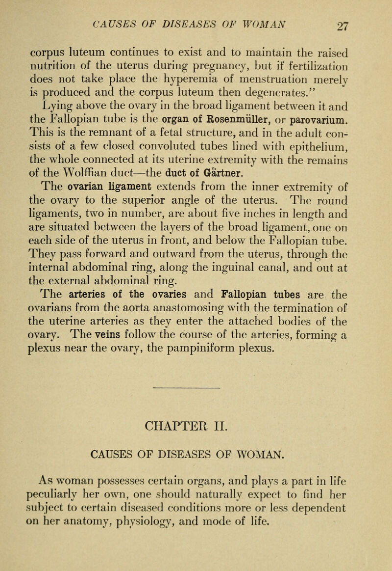 corpus luteum continues to exist and to maintain the raised nutrition of the uterus during pregnancy, but if fertihzation does not take place the hyperemia of menstruation merely is produced and the corpus luteum then degenerates/' Lying above the ovary in the broad ligament between it and the Fallopian tube is the organ of Rosenmiiller, or parovarium. This is the remnant of a fetal structure, and in the adult con- sists of a few closed convoluted tubes lined with epithelium, the whole connected at its uterine extremity with the remains of the Wolffian duct—the duct of Gartner. The ovarian ligament extends from the inner extremity of the ovary to the superior angle of the uterus. The round ligaments, two in number, are about five inches in length and are situated between the layers of the broad ligament, one on each side of the uterus in front, and below the Fallopian tube. They pass forward and outward from the uterus, through the internal abdominal ring, along the inguinal canal, and out at the external abdominal ring. The arteries of the ovaries and Fallopian tubes are the ovarians from the aorta anastomosing with the termination of the uterine arteries as they enter the attached bodies of the ovary. The veins follow the course of the arteries, forming a plexus near the ovary, the pampiniform plexus. CHAPTER 11. CAUSES OF DISEASES OF WOMAN. As woman possesses certain organs, and plays a part in life peculiarly her own, one should naturally expect to find her subject to certain diseased conditions more or less dependent on her anatomy, physiology, and mode of life.