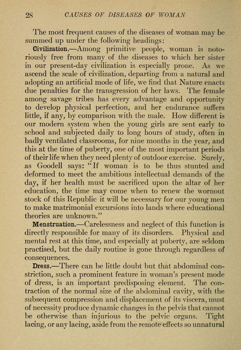 The most frequent causes of the diseases of woman may be summed up under the following headings: Civilization.—Among primitive people, woman is noto- riously free from many of the diseases to which her sister in our present-day civilization is especially prone. As we ascend the scale of civilization, departing from a natural and adopting an artificial mode of life, we find that Nature enacts due penalties for the transgression of her laws. The female among savage tribes has every advantage and opportunity to develop physical perfection, and her endurance suffers little, if any, by comparison with the male. How different is our modern system when the young girls are sent early to school and subjected daily to long hours of study, often in badly ventilated classrooms, for nine months in the year, and this at the time of puberty, one of the most important periods of their life when they need plenty of outdoor exercise. Surely, as Goodell says: If woman is to be thus stunted and deformed to meet the ambitious intellectual demands of the day, if her health must be sacrificed upon the altar of her education, the time may come when to renew the wornout stock of this Republic it will be necessary for our young men to make matrimonial excursions into lands where educational theories are unknown. Menstruation.—Carelessness and neglect of this function is directly responsible for many of its disorders. Physical and mental rest at this time, and especially at puberty, are seldom practised, but the daily routine is gone through regardless of consequences. Dress.—There can be little doubt but that abdominal con- striction, such a prominent feature in woman's present mode of dress, is an important predisposing element. The con- traction of the normal size of the abdominal cavity, with the subsequent compression and displacement of its viscera, must of necessity produce dynamic changes in the pelvis that cannot be otherwise than injurious to the pelvic organs. Tight lacing, or any lacing, aside from the remote effects so unnatural