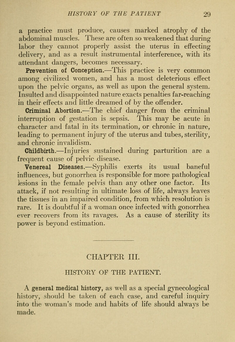 a practice must produce, causes marked atrophy of the abdominal muscles. These are often so weakened that during labor they cannot properly assist the uterus in effecting delivery, and as a result instrumental interference, with its attendant dangers, becomes necessary. Prevention of Conception.—This practice is very common among civilized women, and has a most deleterious effect upon the pelvic organs, as well as upon the general system. Insulted and disappointed nature exacts penalties far-reaching in their effects and little dreamed of by the offender. Criminal Abortion.—The chief danger from the criminal interruption of gestation is sepsis. This may be acute in character and fatal in its termination, or chronic in nature, leading to permanent injury of the uterus and tubes, sterility, and chronic invalidism. Childbirth.^—Injuries sustained during parturition are a frequent cause of pelvic disease. Venereal Diseases.—Syphilis exerts its usual baneful influences, but gonorrhea is responsible for more pathological lesions in the female pelvis than any other one factor. Its attack, if not resulting in ultimate loss of life, always leaves the tissues in an impaired condition, from which resolution is rare. It is doubtful if a woman once infected with gonorrhea ever recovers from its ravages. As a cause of sterility its power is beyond estimation. CHAPTER III. HISTORY OF THE PATIENT. A general medical history, as well as a special gynecological history, should be taken of each case, and careful inquiry into the woman's mode and habits of life should always be made.