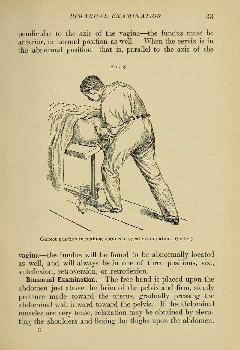 pendicular to the axis of the vagina—the fundus must be anterior, in normal position as well. When the cervix is in the abnormal position—that is, parallel to the axis of the Fig. 8 Correct position in making a gynecological examination. (Goffe.) vagina—the fundus will be found to be abnormally located as well, and will always be in one of three positions, viz., anteflexion, retroversion, or retroflexion. Bimanual Examination.—The free hand is placed upon the abdomen just above the brim of the pelvis and firm, steady pressure made toward the uterus, gradually pressing the abdominal wall inward toward the pelvis. If the abdominal muscles are very tense, relaxation may be obtained by eleva- ting the shoulders and flexing the thighs upon the abdomen. 3