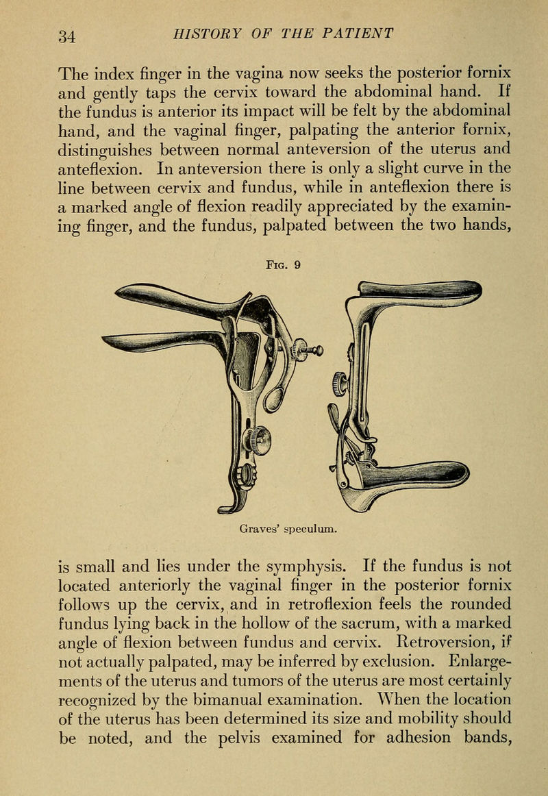 The index finger in the vagina now seeks the posterior fornix and gently taps the cervix toward the abdominal hand. If the fundus is anterior its impact will be felt by the abdominal hand, and the vaginal finger, palpating the anterior fornix, distinguishes between normal anteversion of the uterus and anteflexion. In anteversion there is only a slight curve in the line between cervix and fundus, while in anteflexion there is a marked angle of flexion readily appreciated by the examin- ing finger, and the fundus, palpated between the two hands. Fig. 9 Graves' speculum. is small and lies under the symphysis. If the fundus is not located anteriorly the vaginal finger in the posterior fornix follows up the cervix, and in retroflexion feels the rounded fundus lying back in the hollow of the sacrum, with a marked angle of flexion between fundus and cervix. Retroversion, if not actually palpated, may be inferred by exclusion. Enlarge- ments of the uterus and tumors of the uterus are most certainly recognized by the bimanual examination. When the location of the uterus has been determined its size and mobility should be noted, and the pelvis examined for adhesion bands,