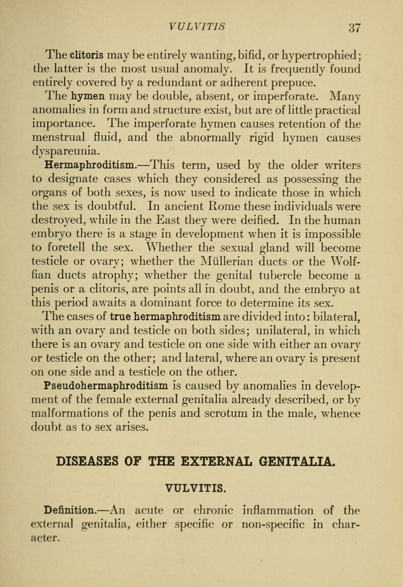 The clitoris may be entirely wanting, bifid, or hypertrophied; the latter is the most usual anomaly. It is frequently found entirely covered by a redundant or adherent prepuce. The hymen may be double, absent, or imperforate. Many anomahes in form and structure exist, but are of little practical importance. The imperforate hymen causes retention of the menstrual fluid, and the abnormally rigid hymen causes dyspareunia. Hermaphroditism.—This term, used by the older writers to designate cases which they considered as possessing the organs of both sexes, is now used to indicate those in which the sex is doubtful. In ancient Rome these individuals were destroyed, while in the East they were deified. In the human embryo there is a stage in development when it is impossible to foretell the sex. Whether the sexual gland will become testicle or ovary; whether the Miillerian ducts or the Wolf- fian ducts atrophy; whether the genital tubercle become a penis or a clitoris, are points all in doubt, and the embryo at this period awaits a dominant force to determine its sex. The cases of true hermaphroditism are divided into: bilateral, with an ovary and testicle on both sides; unilateral, in which there is an ovary and testicle on one side with either an ovary or testicle on the other; and lateral, where an ovary is present on one side and a testicle on the other. Pseudohermaphroditism is caused by anomalies in develop- ment of the female external genitalia already described, or by malformations of the penis and scrotum in the male, whence doubt as to sex arises. DISEASES OF THE EXTERNAL GENITALIA. VULVITIS. Definition.—An acute or chronic inflammation of the external genitalia, either specific or non-specific in char- acter.