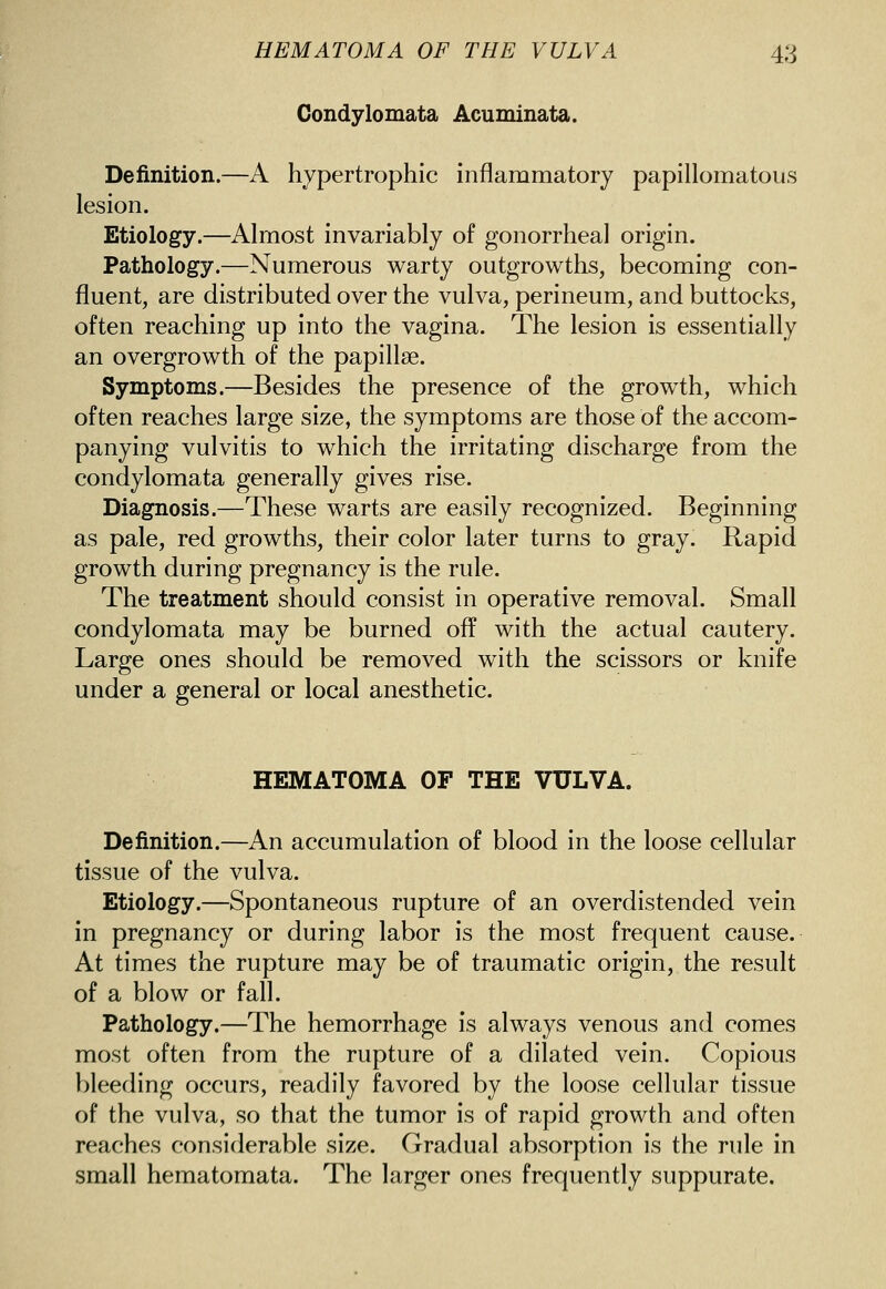 Condylomata Acuminata. Definition.—A hypertrophic inflammatory papillomatous lesion. Etiology.—Almost invariably of gonorrheal origin. Pathology.—Numerous warty outgrowths, becoming con- fluent, are distributed over the vulva, perineum, and buttocks, often reaching up into the vagina. The lesion is essentially an overgrowth of the papillae. Symptoms.—Besides the presence of the growth, which often reaches large size, the symptoms are those of the accom- panying vulvitis to which the irritating discharge from the condylomata generally gives rise. Diagnosis.—These warts are easily recognized. Beginning as pale, red growths, their color later turns to gray. Rapid growth during pregnancy is the rule. The treatment should consist in operative removal. Small condylomata may be burned off with the actual cautery. Large ones should be removed with the scissors or knife under a general or local anesthetic. HEMATOMA OF THE VULVA. Definition.—An accumulation of blood in the loose cellular tissue of the vulva. Etiology.—Spontaneous rupture of an overdistended vein in pregnancy or during labor is the most frequent cause. At times the rupture may be of traumatic origin, the result of a blow or fall. Pathology.—The hemorrhage is always venous and comes most often from the rupture of a dilated vein. Copious bleeding occurs, readily favored by the loose cellular tissue of the vulva, so that the tumor is of rapid growth and often reaches considerable size. Gradual absorption is the rule in small hematomata. The larger ones frequently suppurate.